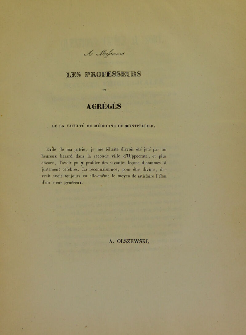 ty£> ts/ée/ticurJ LES PR0FESSK1JRS ET AGRÉGÉS DE LA FACULTÉ DE MEDECINE DE MONTPELLIER. Exile de ma patrie, je me félicite d’avoir été jeté par un heureux hazard dans la seconde ville d’Hippocrate, et plus encore, d’avoir pu y profiter des savantes leçons d’hommes si justement célèbres. La reconnaissance, pour être divine, de- vrait avoir toujours en elle-même le moyen de satisfaire l’élan d’un cœur généreux. A. OLSZEWSKI.