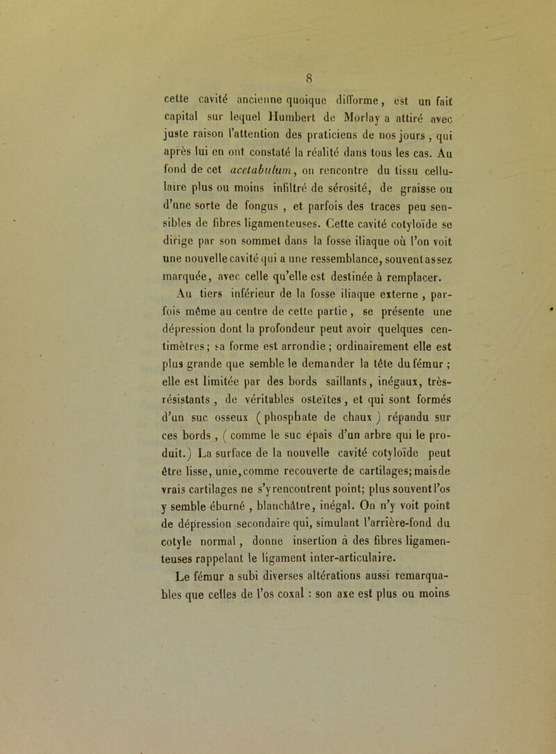 cette cavité ancienne quoique difforme, est un fait capital sur lequel Humbert de Morlay a attiré avec juste raison l’attention des praticiens de nos jours, qui après lui en ont constaté la réalité dans tous les cas. Au fond de cet acetabulum, on rencontre du tissu cellu- laire plus ou moins infiltré de sérosité, de graisse ou d’une sorte de fongus , et parfois des traces peu sen- sibles de fibres ligamenteuses. Cette cavité cotyloïde se dirige par son sommet dans la fosse iliaque où l’on voit une nouvelle cavité qui a une ressemblance, souvent assez marquée, avec celle qu’elle est destinée à remplacer. Au tiers inférieur de la fosse iliaque externe , par- fois même au centre de cette partie, se présente une dépression dont la profondeur peut avoir quelques cen- timètres; sa forme est arrondie; ordinairement elle est plus grande que semble le demander la tête du fémur; elle est limitée par des bords saillants, inégaux, très- résistants , de véritables osleïtes, et qui sont formés d’un suc osseux ( phosphate de chaux ) répandu sur ces bords , ( comme le suc épais d’un arbre qui le pro- duit.) La surface de la nouvelle cavité cotyloïde peut être lisse, unie,comme recouverte de cartilages; maisde vrais cartilages ne s’yrencontrent point; plus souvent l’os y semble éburné , blanchâtre, inégal. On n’y voit point de dépression secondaire qui, simulant l’arrière-fond du cotyle normal, donne insertion à des fibres ligamen- teuses rappelant le ligament inter-articulaire. Le fémur a subi diverses altérations aussi remarqua- bles que celles de l’os coxal : son axe est plus ou moins