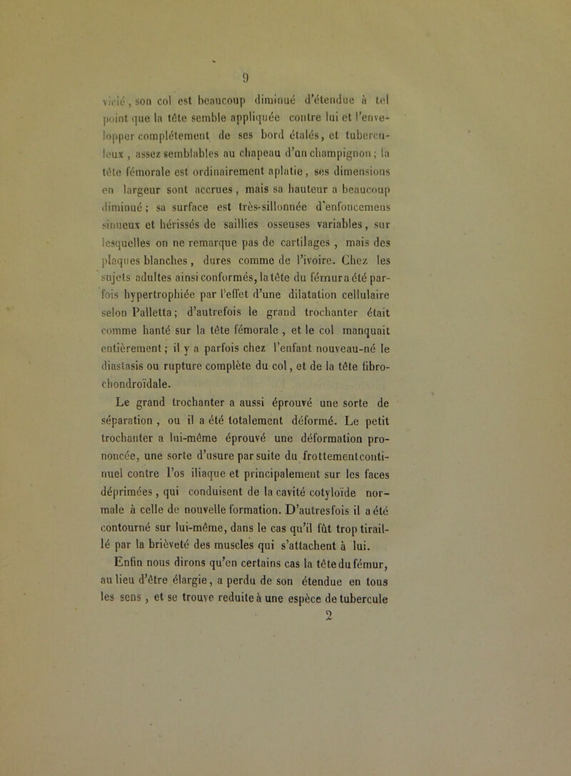 vicié, son col est beaucoup diminué d’étendue à tel point que la tête semble appliquée contre lui et l’enve- lopper complètement de ses bord étalés, et tubercu- leux , assez semblables au chapeau d’un champignon ; la tête fémorale est ordinairement aplatie, ses dimensions en largeur sont accrues, mais sa hauteur a beaucoup diminué; sa surface est très-sillonnée d'enforiccmens sinueux et hérissés de saillies osseuses variables, sur lesquelles on ne remarque pas de cartilages , mais des jdaques blanches, dures comme de l’ivoire. Chez les sujets adultes ainsi conformés, latête du fémur a été par- fois hypertrophiée par l’eflét d’une dilatation cellulaire selon Palletta; d’autrefois le grand trochanter était comme hanté sur la tête fémorale , et le col manquait entièrement ; il y a parfois chez l’enfant nouveau-né le diastasis ou rupture complète du col, et de la tôle fibro- cbondroïdale. Le grand trochanter a aussi éprouvé une sorte de séparation , ou il a été totalement déformé. Le petit trochanter a lui-môme éprouvé une déformation pro- noncée, une sorte d’usure par suite du frottemenlconti- nuel contre l’os iliaque et principalement sur les faces déprimées, qui conduisent de la cavité cotyloïde nor- male à celle de nouvelle formation. D’autresfois il a été contourné sur lui-môme, dans le cas qu’il fût trop tirail- lé par la brièveté des muscles qui s’attachent à lui. Enfin nous dirons qu’en certains cas la tôte du fémur, au lieu d’ôtre élargie, a perdu de son étendue en tous les sens, et se trouve réduite à une espèce de tubercule 2