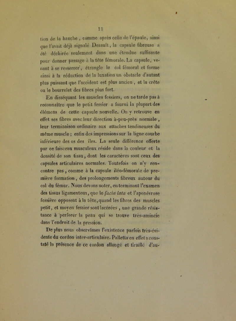 # 11 tion de la hanche , comme après cello de l’épaule, ainsi tjue l’avait déjà signalé Desault, la capsule fibreuse a été déchirée seulement dans une étendue suffisante pour donner passage à la télé fémorale. La capsule, ve- nant à se resserrer, étrangle le col fémoral et forme ainsi à la réduction de la luxation un obstacle d’autant plus puissant que l’accident est plus ancien , et la crête ou le bourrelet des fibres plus fort. En disséquant les muscles fessiers, on ne tarde pas à reconnaître que le petit fessier a fourni la plupart des élémens de cette capsule nouvelle. On y retrouve en effet ses fibres avec leur direction à-peu-près normale , leur terminaison ordinaire aux attaches tendineuses du même muscle ; enfin des impressions sur la ligne courbe inférieure des os des iles. La seule différence offerte par ce faisceau musculeux réside dans la couleur et la densité de son tissu, dont les caractères sont ceux des capsules articulaires normales. Toutefois on n’y ren- contre pas, comme à la capsule iléo-fémorale de pre- mière formation , des prolongements fibreux autour du col du fémur. Nous devons noter, en terminant l’examen des tissus ligamenteux, que le facia lata et l’aponévrose fessière opposent à la tête, quand les fibres des muscles petit, et moyen fessier sont lacérées, une grande résis- tance à perforer la peau qui se trouve très-amincie dans l’endroit de la pression. De plus nous observâmes l’existence parfois très-évi- dente du cordon inter-articulaire. Palletta en effet a cons- taté la présence de ce cordon allongé et tiraillé d’au-