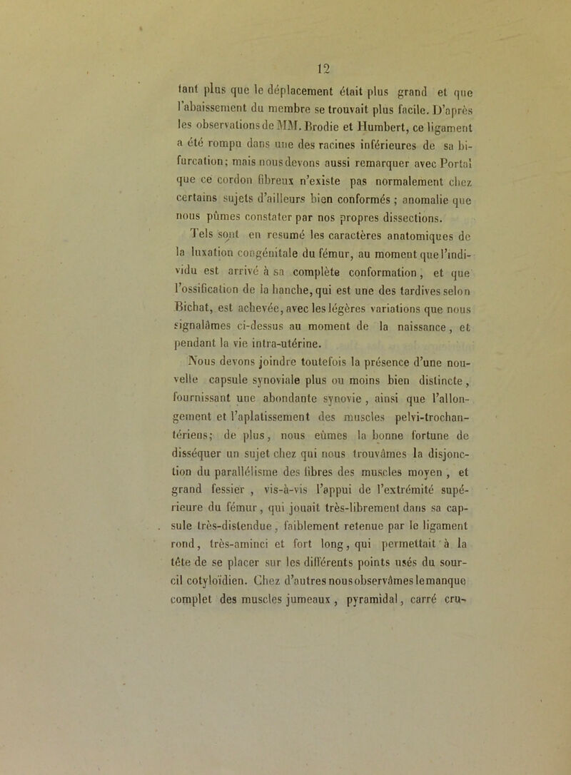 fant plus que le déplacement était plus grand et que 1 abaissement du membre se trouvait plus facile. D’après les observations de MM. Brodie et Humbert, ce ligament a été rompu dans une des racines inférieures de sa bi- furcation; mais nous devons aussi remarquer avec Portai que ce cordon fibreux n’existe pas normalement chez certains sujets d’ailleurs bien conformés ; anomalie que nous pûmes constater par nos propres dissections. J els sont en résumé les caractères anatomiques de la luxation congénitale du fémur, au moment que l’indi- vidu est arrivé à sa complète conformation , et que l’ossification de la hanche, qui est une des tardives selon Bichat, est achevée, avec les légères variations que nous signalâmes ci-dessus au moment de la naissance, et pendant la vie intra-utérine. Nous devons joindre toutefois la présence d’une nou- velle capsule synoviale plus ou moins bien distincte , fournissant une abondante synovie , ainsi que l’allon- gement et l’aplatissement des muscles pelvi-trochan- tériens; de plus, nous eûmes la bonne fortune de disséquer un sujet chez qui nous trouvâmes la disjonc- tion du parallélisme des libres des muscles moyen , et grand fessier , vis-à-vis l’appui de l’extrémité supé- rieure du fémur, qui jouait très-librement dans sa cap- sule très-dislendue, faiblement retenue par le ligament rond, très-aminci et fort long, qui permettait à la télé de se placer sur les différents points usés du sour- cil cotyloïdien. Chez d’autresnousobservâmeslemanque complet des muscles jumeaux , pyramidal, carré cru-