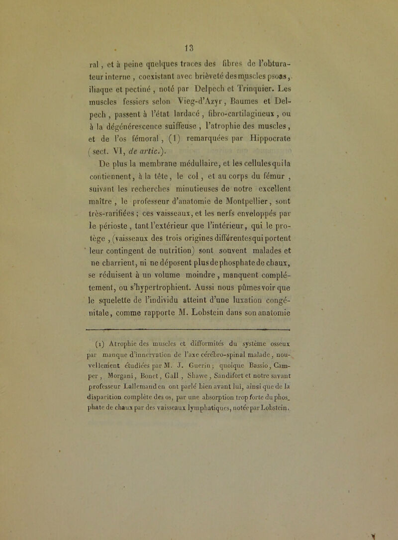 ral, et à peine quelques traces des fibres de l’obtura- teur interne , coexistant avec brièveté des muscles psoas, iliaque et pectiné , noté par Delpech et Trinquier. Les muscles fessiers selon Vieg-d’Azyr, Baumes et Del- pech , passent à l’état lardacé , libro-cartilagiueux , ou h la dégénérescence suiffeuse , l’atrophie des muscles, et de l’os fémoral , (1) remarquées par Hippocrate ( sect. VI, de artic.). De plus la membrane médullaire, et les cellules qui la contiennent, à la tête, le col, et au corps du fémur , suivant les recherches minutieuses de notre excellent maître , le professeur d’anatomie de Montpellier, sont très-rarifiées ; ces vaisseaux, et les nerfs enveloppés par le périoste, tant l’extérieur que l’intérieur, qui le pro- tège , (vaisseaux des trois origines dilférentesqui portent ' leur contingent de nutrition) sont souvent malades et ne charrient, ni ne déposent plus dephosphate de chaux, se réduisent à un volume moindre , manquent complè- tement, ou s’hypertrophient. Aussi nous pûmes voir que le squelette de l’individu atteint d’une luxation congé- nitale, comme rapporte M. Lobstein dans son anatomie (1) Atrophie des muscles et difformités du système osseux par manque d’innervation de l’axe cérébro-spinal malade, nou- vel lenient étudiées par M. J. Guérin-p quoique Bassio, Cam- per , Morgani, Bonet,Gail, Shawe , Sandifort et notre savant professeur Lallemand en ont parlé Lien avant lui, ainsi que de la disparition complète des os, par une absorption trop forte du phos_ phatc de chaux par des vaisseaux lymphatiques, notée par Lobstein.