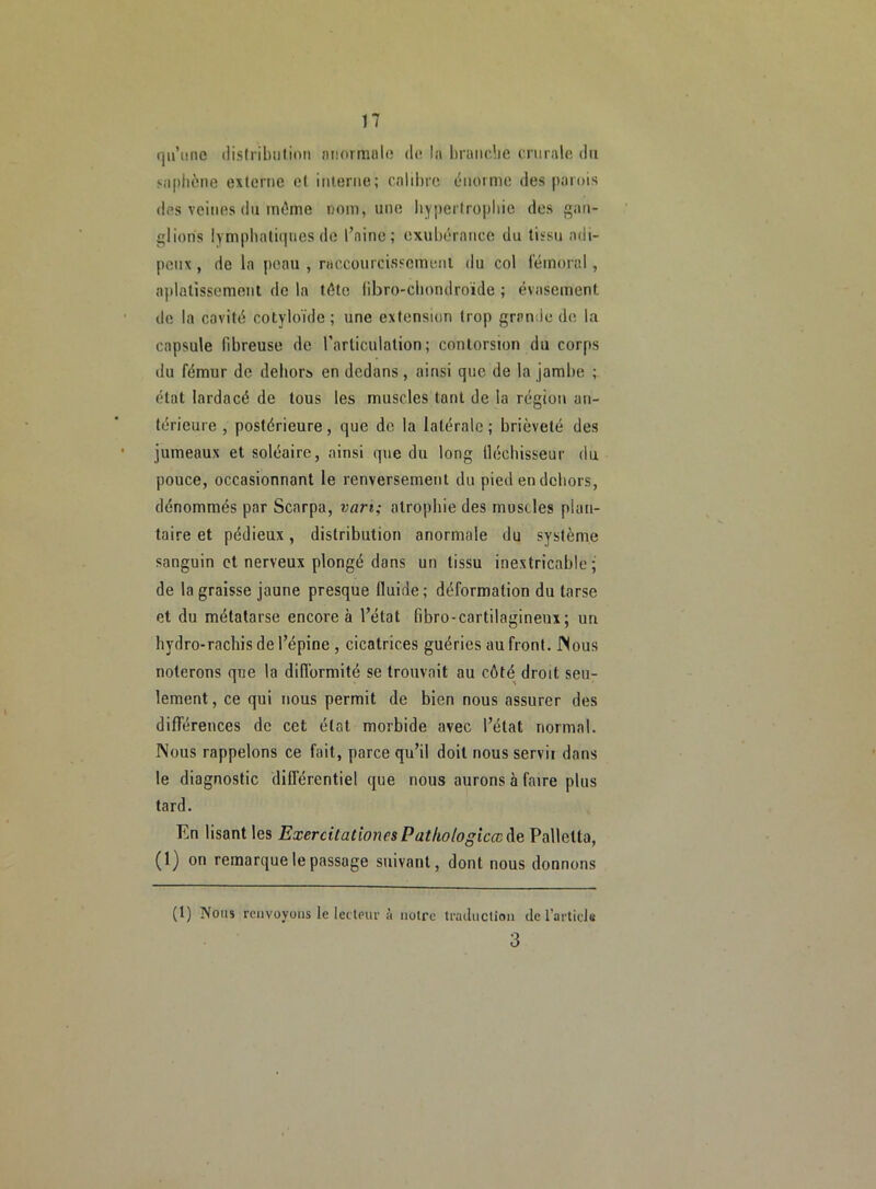 qu’une distribution «normale de la brandie crurale du saphène externe et interne; calibre énorme des parois des veines du môme nom, une hypertrophie des gan- glions lymphatiques de l’aine; exubérance du tissu adi- peux , de la peau , raccourcissement du col fémoral, aplatissement de la tôte fibro-chondroïde ; évasement de la cavité cotyloïde ; une extension trop grande de la capsule fibreuse de l’articulation; contorsion du corps du fémur de dehors en dedans, ainsi que de la jambe ; état lardacé de tous les muscles tant de la région an- térieure , postérieure, que de la latérale ; brièveté des jumeaux et soléaire, ainsi que du long fléchisseur du pouce, occasionnant le renversement du pied en dehors, dénommés par Scarpa, van; atrophie des muscles plan- taire et pédieux, distribution anormale du système sanguin et nerveux plongé dans un tissu inextricable; de la graisse jaune presque fluide; déformation du tarse et du métatarse encore à l’état fibro-cartilagineux; un hydro-rachis de l’épine , cicatrices guéries au front. Nous noterons que la difformité se trouvait au côté droit seu- lement, ce qui nous permit de bien nous assurer des différences de cet état morbide avec l’état normal. Nous rappelons ce fait, parce qu’il doit nous servit dans le diagnostic différentiel que nous aurons à faire plus tard. En lisant les Exercitationes Patliologîccc&e Pallclta, (1) on remarque le passage suivant, dont nous donnons (1) Nous renvoyons le lecteur à notre traduction de l’article 3