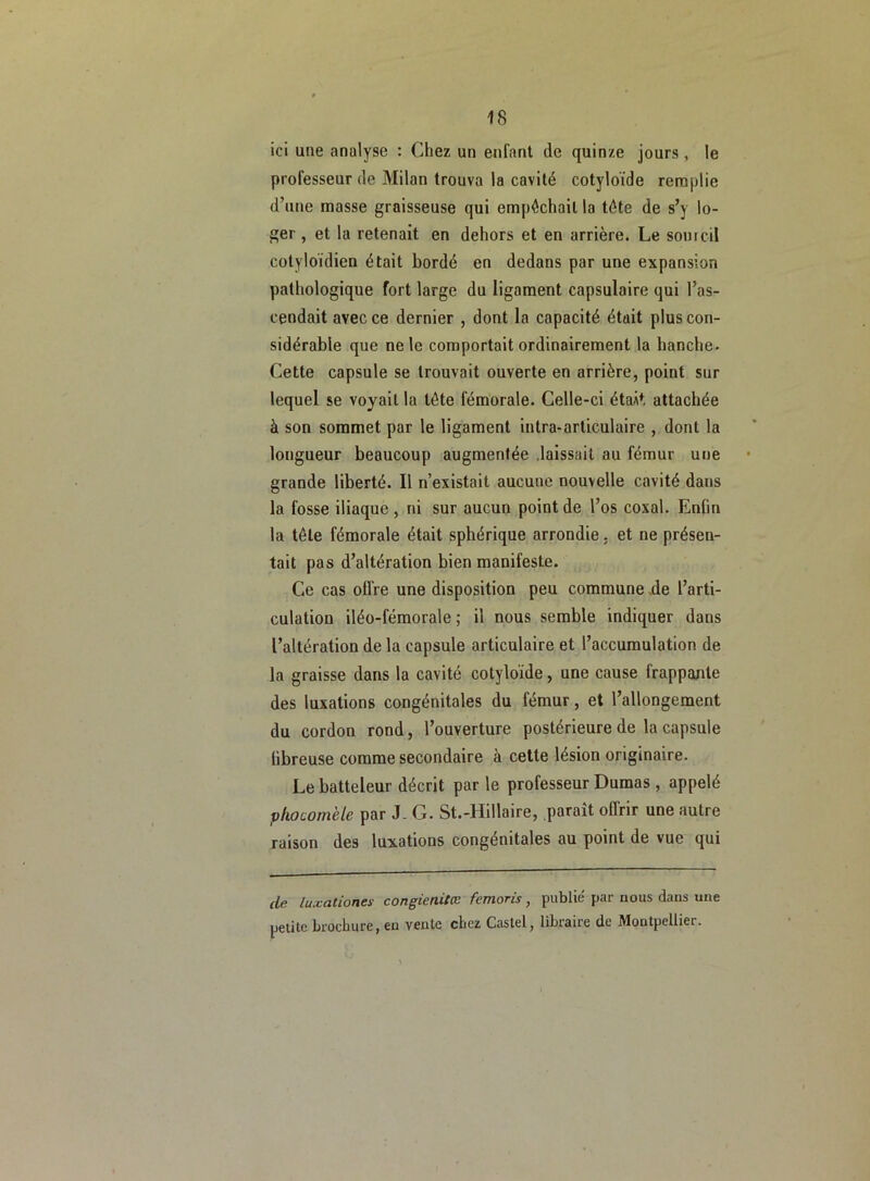 ici une analyse : Chez un enfant de quinze jours, le professeur de Milan trouva la cavité cotyloïde remplie d’une masse graisseuse qui empêchait la tête de s’y lo- ger , et la retenait en dehors et en arrière. Le sourcil cotyloïdien était bordé en dedans par une expansion pathologique fort large du ligament capsulaire qui l’as- cendait avec ce dernier , dont la capacité était plus con- sidérable que ne le comportait ordinairement la hanche. Cette capsule se trouvait ouverte en arrière, point sur lequel se voyait la tête fémorale. Celle-ci étaÂt attachée à son sommet par le ligament intra-articulaire , dont la longueur beaucoup augmentée laissait au fémur une grande liberté. Il n’existait aucune nouvelle cavité dans la fosse iliaque , ni sur aucun point de l’os coxal. Enfin la tête fémorale était sphérique arrondie. et ne présen- tait pas d’altération bien manifeste. Ce cas offre une disposition peu commune de l’arti- culation iléo-fémorale ; il nous semble indiquer dans l’altération de la capsule articulaire et l’accumulation de la graisse dans la cavité cotyloïde, une cause frappante des luxations congénitales du fémur, et l’allongement du cordon rond, l’ouverture postérieure de la capsule fibreuse comme secondaire à cette lésion originaire. Le batteleur décrit par le professeur Dumas , appelé phocomèle par J- G. St.-Hillaire, paraît offrir une autre raison des luxations congénitales au point de vue qui de luxationes congicnilœ femoris, publié par nous dans une petite brochure, en vente chez Castel, libraire de Montpellier.