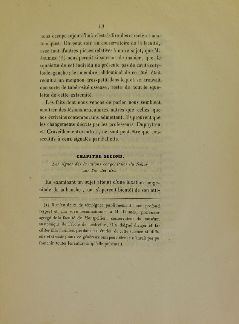 nous occupe aujourd’hui; c’est-à-dire des caractères ana- tomiques. On peut voir au conservatoire de la faculté, avec tant d’autres pièces relatives à noire sujet, que M. Jaunies (1) nous permit si souvent de manier, que le squelette de cet individu ne présente pas de cavité coty- loïde gauche; le membre abdominal de ce côté était réduit à un moignon très-petit dans lequel se trouvait une sorte de tubérosité osseuse , reste de tout le sque- lette de cette extrémité. Les faits dont nous venons de parler nous semblent montrer des lésions articulaires autres que celles que nos écrivains contemporains admettent. Ils prouvent que les changements décrits par les professeurs Dupuytren et Cruveilher entre autres, ne sont peut-être que con- sécutifs à ceux signalés par Pallelta. CHAPITRE SECOND. Des signes des luxations congénitales du fémur sur l'os des iles. En examinant un sujet atteint d’une luxation congé- nitale de la hanche , on s’aperçoit bientôt de son atti- (i) Il m’est doux de témoigner publiquement mon profond respect et ma vive reconnaissance à M. Jaumes, professeur agrégé de la faculté de Montpellier, conservateur du muse'um anatomique de 1 ecole de medecine - il a daigné diriger et fa- ciliter mes premiers pas-dans les études de cette science si diffi- cile et si vaste j sans ce généreux ami peut-être je n’aurais pas pu franchir toutes les entraves qu’elle présentait.