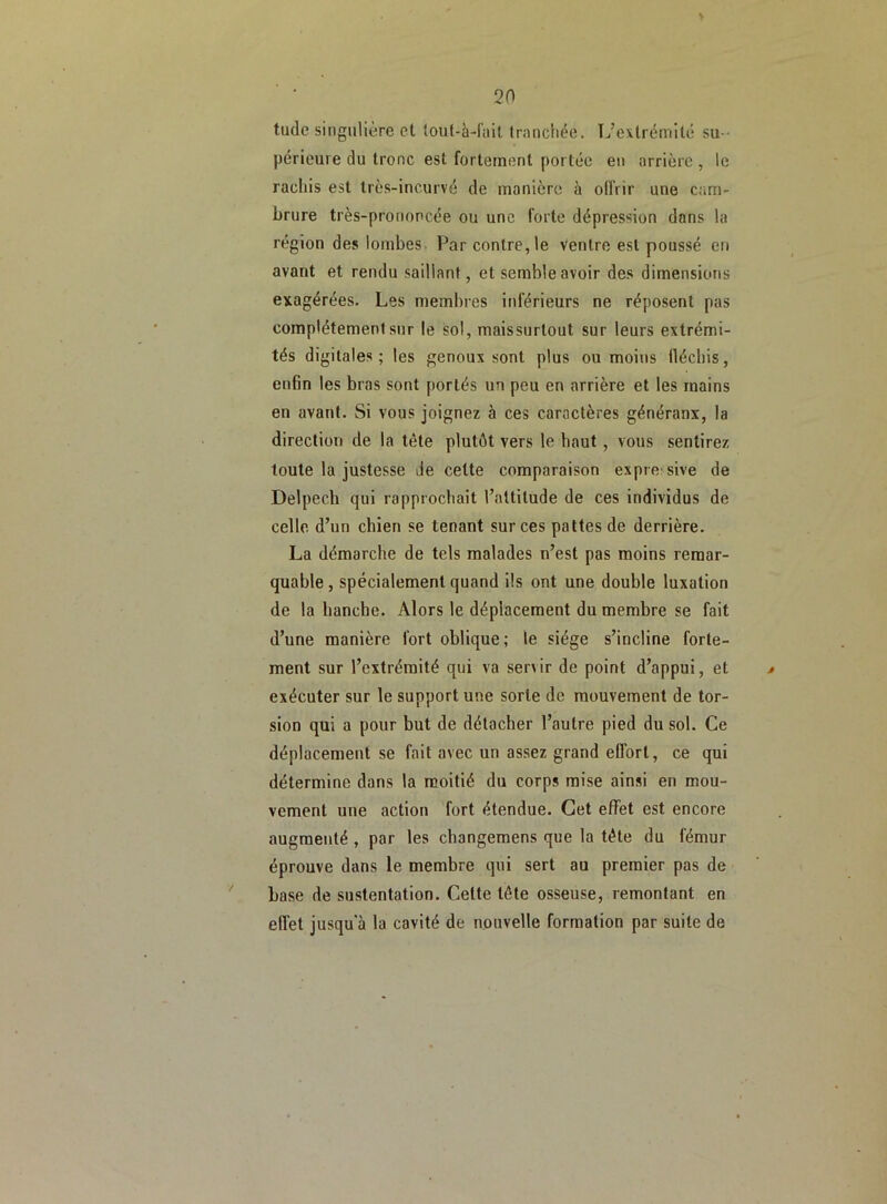 > tude singulière et toul-à-fait tranchée. L’extrémité su- périeure du tronc est fortement portée en arrière , le rachis est très-incurvé de manière à offrir une cam- brure très-prononcée ou une forte dépression dans la région des lombes Par contre, le ventre est poussé en avant et rendu saillant, et semble avoir des dimensions exagérées. Les membres inférieurs ne réposent pas complètement sur le sol, maissurtout sur leurs extrémi- tés digitales; les genoux sont plus ou moins fléchis, enfin les bras sont portés un peu en arrière et les mains en avant. Si vous joignez à ces caractères généraux, la direction de la tète plutôt vers le haut, vous sentirez toute la justesse de celte comparaison expressive de Delpech qui rapprochait l’attitude de ces individus de celle, d’un chien se tenant sur ces pattes de derrière. La démarche de tels malades n’est pas moins remar- quable, spécialement quand ils ont une double luxation de la hanche. Alors le déplacement du membre se fait d’une manière fort oblique; le siège s’incline forte- ment sur l’extrémité qui va ser\ir de point d’appui, et * exécuter sur le support une sorte de mouvement de tor- sion qui a pour but de détacher l’autre pied du sol. Ce déplacement se fait avec un assez grand effort, ce qui détermine dans la moitié du corps mise ainsi en mou- vement une action fort étendue. Cet effet est encore augmenté , par les changemens que la tète du fémur éprouve dans le membre qui sert au premier pas de base de sustentation. Celte tète osseuse, remontant en effet jusqua la cavité de nouvelle formation par suite de