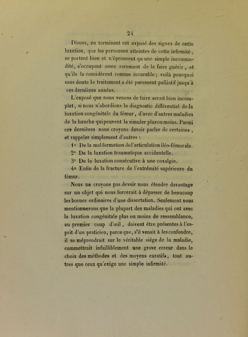 Disons, en terminant cet exposé des signes de celte luxation, que les personnes atteintes de cette infirmité , se portent bien et n’éprouvent qu une simple incommo- dité, s’occupent assez rarement de la faire guérir , et qu’ils la considèrent comme incurable; voilà pourquoi sans doute le traitement a été purement palliatif jusqu’à ces dernières années. . L’exposé que nous venons de faire serait bien incom- plet, si nous n’abordions le diagnostic différentiel delà luxation congénitale du fémur, d’avec d’autres maladies de la hanche quipeuvent la simuler plusoumoins. Parmi ces dernières nous croyons devoir parler de certaines , et rappeler simplement d’autres : 1° Delà malformation de l’articulation iléo-fémorale. 2° De la luxation traumatique accidentelle. 3° De la luxation consécutive à une coxalgie. 4° Enfin de la fracture de l’extrémité supérieure du fémur. Nous ne croyons pas devoir nous étendre davantage sur un objet qui nous forcerait à dépasser de beaucoup les bornes ordinaires d’une dissertation. Seulement nous mentionnerons que la plupart des maladies qui ont avec la luxation congénitale plus ou moins de ressemblance, au premier coup d’œil, doivent être présentes à l’es- prit d’un praticien, parce que, s’il venait à les confondre, il se méprendrait sur le véritable siège de la maladie, commettrait infailliblement une grave erreur dans le choix des méthodes et des moyens curatifs, tout au- tres que ceux qu’exige une simple infirmité.