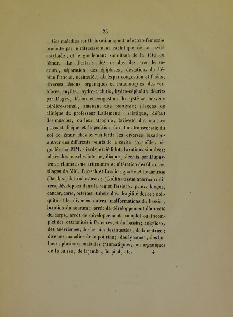 Ces maladios sontla luxation spontanéecoxo-fémorale produite par le rétrécissement rachitique de la cavité colyloïde , et le gonflement simultané de la tête du fémur. Le diastasis des os des iles avec le sa- crum , séparation des épiphises, déviations de l’é- pine franche, et simulée, abcès par congestion et froids, diverses lésions organiques et traumatiques des ver- tèbres, mylite, hydro-rachitis, hydro-céphalile décrits par Dugès, lésion et congestion du système nerveux cérébro-spinal, amenant une paialysie; (leçons de clinique du professeur Lallemand ) sciatique, défaut des muscles, ou leur atrophie; brièveté des muscles psoas et iliaque et le psoïtis ; direction transversale du col de fémur chez le vieillard; les diverses luxations autour des différents points de la cavité colyloïde , si- gnalés par MM. Gerdy et Sédillol; luxations simulées; abcès des muscles interne, iliaque , décrits parDupuy- tren ; rhumatisme articulaire et altération des fibro-car- tilages de MM. Ruysch et Brodie; goutte et hydarlrose (Barthez) des métastases ; (Golfin) tissus anormaux di- vers, développés dans la région fessière , p. ex. fongus, cancer, carie, osteïtes, tubercules, fragilité des os ; obli- quité et les diverses autres malformations du bassin , luxation du sacrum ; arrêt de développement d’un côté du corps, arrêt de développement complet ou incom- plet des extrémités inférieures, et du bassin ; ankylosé, des anévrismes ; des hernies des intestins, de la matrice ; diverses maladies de la poitrine; des lypomes, des bu- bons, plusieurs maladies traumatiques, ou organiques de la cuisse , de la jambe, du pied , etc. 4