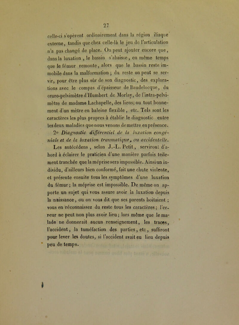 celle-ci s’opèrent ordinairement dans la région iliaque externe, tandis que chez celle-là le jeu de l’articulation n’a pas changé de place. On peut ajouter encore que, dans la luxation , le bassin s’abaisse , en même temps que le fémur remonte, alors que le bassin reste im- mobile dans la malformation ; du reste on peut se ser- vir, pour être plus sûr de son diagnostic, des explora- tions avec le compas d’épaisseur de Baudclocquc, du cruro-pelvimètre d’Humbert de Morlay, de l’inlra-pelvi- mètre de madame Lachapelle, des liens; ou tout bonne- ment d’un mètre en baleine flexible , etc. Tels sont les caractères les plus propres à établir le diagnostic entre lesdeux maladies quenous venons demettre en présence. 2° Diagnostic différentiel de la luxation congé- niale et de la luxation traumatique> ou accidentelle. Les antécédens , selon J.-L. Petit, serviront d’a- bord à éclairer le praticien d’une manière parfois telle- ment tranchée que la méprise sera impossible. Ainsi un in- dividu, d’ailleurs bien conformé, fait une chute violente, et présente ensuite tous les symptômes d’une luxation du fémur; la méprise est impossible. De même on ap- porte un sujet qui vous assure avoir la luxation depuis la naissance, ou on vous dit que ses parents boitaient ; vous en réconnaissez du reste tous les caractères; l’er- reur ne peut non plus avoir lieu; lors même que le ma- lade ne donnerait aucun renseignement, les traces, l’accident, la tuméfaction des parties, etc , suffiront pour lever les doutes, si l’accident avait eu lieu depuis ’ peu de temps. I
