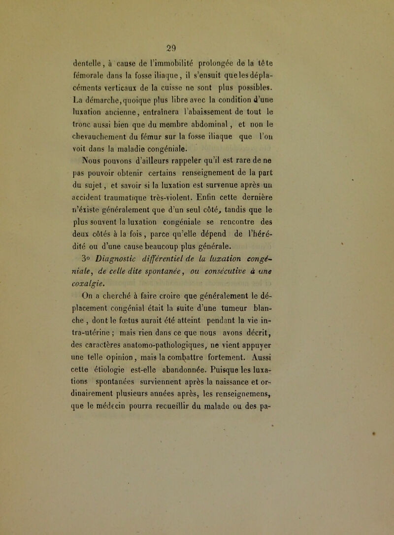 dentelle, à cause de l’immobilité prolongée de la tête fémorale dans la fosse iliaque, il s’ensuit quelesdépla- céments verticaux de la cuisse no sont plus possibles. La démarche, quoique plus libre avec la condition d’une luxation ancienne, entraînera l’abaissement de tout le tronc aussi bien que du membre abdominal, et non le chevauchement du fémur sur la fosse iliaque que l’on voit dans la maladie congéniale. Nous pouvons d’ailleurs rappeler qu’il est rare de ne pas pouvoir obtenir certains renseignement de la part du sujet, et savoir si la luxation est survenue après un accident traumatique très-violent. Enfin cette dernière n’éxiste généralement que d’un seul côté, tandis que le plus souvent la luxation congéniale se rencontre des deux côtés à la fois, parce qu’elle dépend de l’héré- dité ou d’une cause beaucoup plus générale. 3° Diagnostic différentiel de la luxation congé- ?iiale, de celle dite spontanée, ou consécutive à une coxalgie. On a cherché à faire croire que généralement le dé- placement congénial était la suite d’une tumeur blan- che , dont le fœtus aurait été atteint pendant la vie in- tra-utérine ; mais rien dans ce que nous avons décrit, des caractères anatomo-pathologiques, ne vient appuyer une telle opinion, mais la combattre fortement. Aussi cette étiologie est-elle abandonnée. Puisque les luxa- tions spontanées surviennent après la naissance et or- dinairement plusieurs années après, les renseignemens, que le médecin pourra recueillir du malade ou des pa-