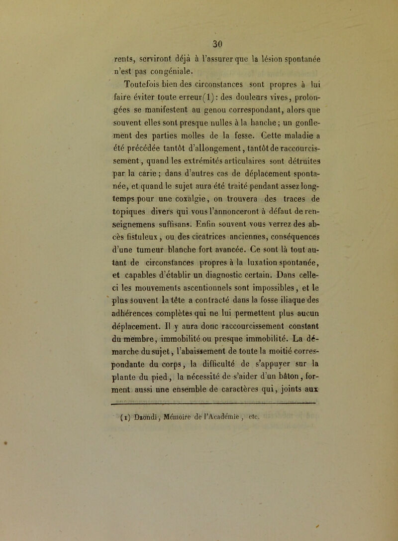 rents, serviront déjà à l’assurer que la lésion spontanée n’est pas congéniale. Toutefois bien des circonstances sont propres à lui faire éviter toute erreur(l): des douleurs vives, prolon- gées se manifestent au genou correspondant, alors que souvent elles sont presque nulles à la hanche ; un gonfle- ment des parties molles de la fesse. Cette maladie a été précédée tantôt d’allongement, tantôt de raccourcis- sement , quand les extrémités articulaires sont détruites par la carie ; dans d’autres cas de déplacement sponta- née, et quand le sujet aura été traité pendant assez long- temps pour une coxalgie, on trouvera des traces de topiques divers qui vous l’annonceront à défaut de ren- seignemens suffisans. Enfin souvent vous verrez des ab- cès fistuleux, ou des cicatrices anciennes, conséquences d’une tumeur blanche fort avancée. Ce sont là tout au- tant de circonstances propres à la luxation spontanée, et capables d’établir un diagnostic certain. Dans celle- ci les mouvements ascentionnels sont impossibles, et le plus souvent la tête a contracté dans la fosse iliaque des adhérences complètes qui ne lui permettent plus aucun déplacement. Il y aura donc raccourcissement constant du membre, immobilité ou presque immobilité. La dé- marche du sujet, l’abaissement de toute la moitié corres- pondante du corps, la difficulté de s’appuyer sur la plante du pied, la nécessité de s’aider d’un bâton, for- ment aussi une ensemble de caractères qui, joints aux «/ (i) Dzondi, Mémoire de l’Académie , etc.