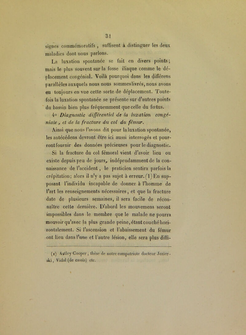 signes commémoratifs , suffisent à distinguer les deux maladies dont nous parlons. La luxation spontanée se fait en divers points; mais le plus souvent sur la fosse iliaque comme le dé- placement congénial. Voilà pourquoi dans les dilTérens parallèles auxquels nous nous sommeslivrés, nous avons eu toujours en vue cette sorte de déplacement. Toute- fois la luxation spontanée se présente sur d’autres points du bassin bien plus fréquemment que celle du fœtus. 4° Diagnostic différentiel de la luxation congè- niale , et de la fracture du col du fémur. Ainsi que nous l’avons dit pour la luxation spontanée, les antécédens devront être ici aussi interrogés et pour- ront fournir des données précieuses pour le diagnostic. Si la fracture du col fémoral vient d’avoir lieu ou existe depuis peu de jours., indépendamment de la con- naissance de l’accident, le praticien sentira parfois la crépitation; alors il n’y a pas sujet à erreur.(1)En sup- posant l’individu incapable de donner à l’homme de l’art les renseignements nécessaires, et que la fracture date de plusieurs semaines, il sera facile de récon- naître celte dernière. D’abord les mouvemens seront impossibles dans le membre que le malade ne pourra mouvoir qu’avec la plus grande peine, étant couché hori- zontalement. Si l’ascension et l’abaissement du fémur ont lieu dans l’une et l’autre lésion, elle sera plus diffi- (i) Aslley Cooper, thèse de notre compatriote docteur Jezier-- ski, Vidal (de cassis) etc.