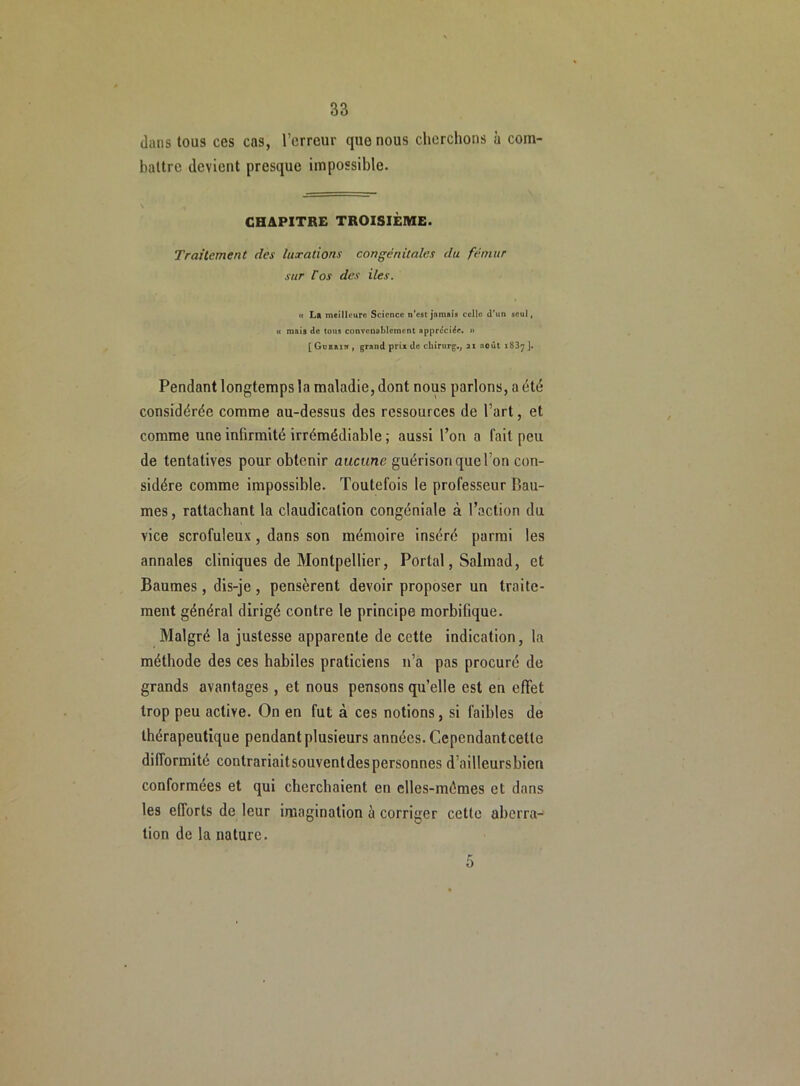 dans tous ces cas, l’erreur que nous cherchons à com- battre devient presque impossible. CHAPITRE TROISIÈME. Traitement des luxations congénitales du fémur sur l'os des iles. « La meilleure Science n’est jamais celle d’un seul, « mais de tous convenablement appréciée. » [ Guerik , grand prix de ckirurg., 21 août i83y ]. Pendant longtemps la maladie, dont nous parlons, a été considérée comme au-dessus des ressources de l’art, et comme une infirmité irrémédiable ; aussi l’on a l'ail peu de tentatives pour obtenir aucune guérison quelon con- sidère comme impossible. Toutefois le professeur Pau- mes , rattachant la claudication congéniale à l’action du vice scrofuleux, dans son mémoire inséré parmi les annales cliniques de Montpellier, Portai, Salmad, et Baumes, dis-je, pensèrent devoir proposer un traite- ment général dirigé contre le principe morbifique. Malgré la justesse apparente de cette indication, la méthode des ces habiles praticiens 11’a pas procuré de grands avantages, et nous pensons qu’elle est en effet trop peu active. On en fut à ces notions, si faibles de thérapeutique pendant plusieurs années. Cepcndantcelte difformité contrariaitsouventdespersonnes d’ailleursbien conformées et qui cherchaient en elles-mêmes et dans les efforts de leur imagination à corriger cette aberra- tion de la nature. 5