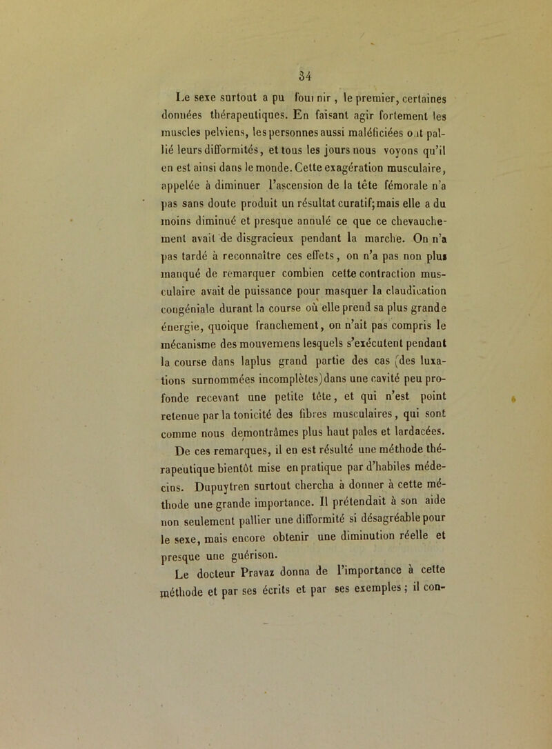 Le sexe surtout a pu foui nir, le premier, certaines données thérapeutiques. En faisant agir fortement les muscles pelviens, les personnes aussi maléficiées o it pal- lié leurs difformités, et tous les jours nous voyons qu’il en est ainsi dans le monde. Cette exagération musculaire, appelée à diminuer l’ascension de la tête fémorale n’a pas sans doute produit un résultat curatif; mais elle a du moins diminué et presque annulé ce que ce chevauche- ment avait de disgracieux pendant la marche. On n’a pas tardé à reconnaître ces effets, on n’a pas non plus manqué de remarquer combien cette contraction mus- culaire avait de puissance pour masquer la claudication congéniale durant la course où elle prend sa plus grande énergie, quoique franchement, on n’ait pas compris le mécanisme des mouvemens lesquels s’exécutent pendant la course dans laplus grand partie des cas (des luxa- tions surnommées incomplètes)dans une cavité peu pro- fonde recevant une petite tête, et qui n’est point retenue par la tonicité des fibres musculaires, qui sont comme nous démontrâmes plus haut pales et lardacées. De ces remarques, il en est résulté une méthode thé- rapeutique bientôt mise en pratique par d’habiles méde- cins. Dupuytren surtout chercha à donner à cette mé- thode une grande importance. Il prétendait à son aide non seulement pallier une difformité si désagréable pour le sexe, mais encore obtenir une diminution réelle et presque une guérison. Le docteur Pravaz donna de 1 importance à cette méthode et par ses écrits et par ses exemples ; il con-