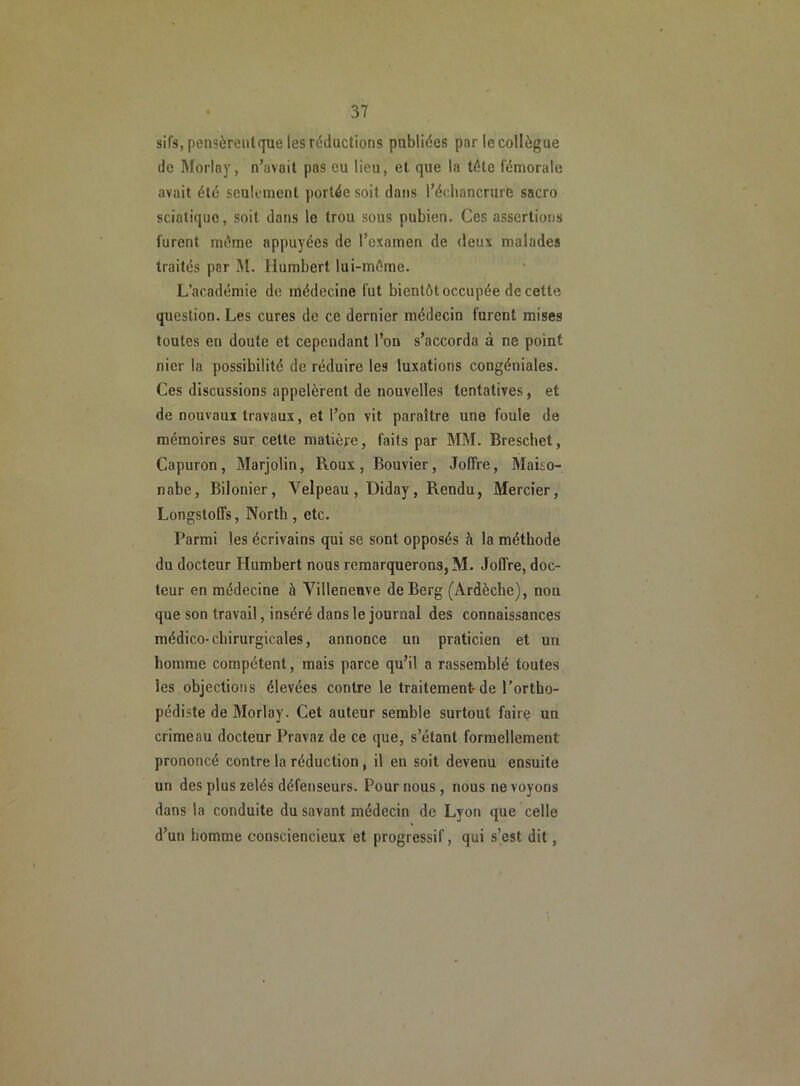 sifs, pensèrent que les réductions publiées par le collègue de Morlay, n’avait pas eu lieu, et que la tête fémorale avait été seulement portée soit dans l’échancrure sacro sciatique, soit dans le trou sous pubien. Ces assertions furent même appuyées de l’examen de deux malades traités par M. Humbert lui-même. L’académie de médecine fut bientôt occupée de cette question. Les cures de ce dernier médecin furent mises toutes en doute et cependant l’on s’accorda à ne point nier la possibilité de réduire les luxations congéniales. Ces discussions appelèrent de nouvelles tentatives, et de nouvaux travaux, et l’on vit paraître une foule de mémoires sur cette matière, faits par MM. Brescbet, Capuron, Marjolin, Roux, Bouvier, Joffre, Maito- nabe, Bilonier, Velpeau, Diday, Rendu, Mercier, Longstofls, North , etc. Parmi les écrivains qui se sont opposés à la méthode du docteur Humbert nous remarquerons, M. Joffre, doc- teur en médecine à Villeneuve de Berg (Ardèche), non que son travail, inséré dans le journal des connaissances médico-chirurgicales, annonce un praticien et un homme compétent, mais parce qu’il a rassemblé toutes Ses objections élevées contre le traitement-de l’ortho- pédiste de Morlay. Cet auteur semble surtout faire un crime au docteur Pravaz de ce que, s’étant formellement prononcé contre la réduction, il en soit devenu ensuite un des plus zélés défenseurs. Pour nous, nous ne voyons dans la conduite du savant médecin de Lyon que celle d’un homme consciencieux et progressif, qui s’est dit,