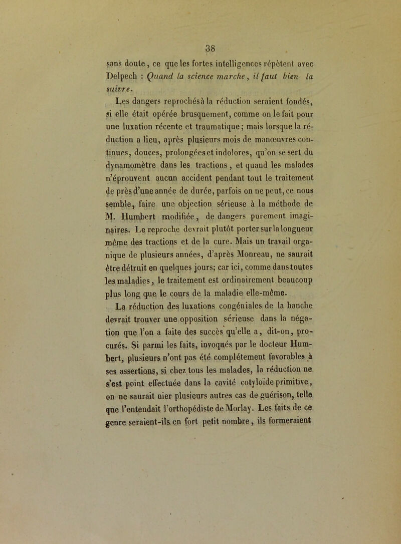 sans doute, ce que les fortes intelligences répètent avec Delpech : Quand, la science marche, il faut bien la suivre. Les dangers reprocliésà la réduction seraient fondés, si elle était opérée brusquement, comme on le fait pour une luxation récente et traumatique; mais lorsque la ré- duction a lieu, après plusieurs mois de manoeuvres con- tinues, douces, prolongées et indolores, qu’on se sert du dynamomètre dans les tractions, et quand les malades n’éprouvent aucun accident pendant tout le traitement de près d’une année de durée, parfois on ne peut, ce nous semble, faire une objection sérieuse à la méthode de M. Humbert modifiée, de dangers purement imagi- naires. Le reproche devrait plutôt porter sur la longueur même des tractions et de la cure. Mais un travail orga- nique de plusieurs années, d’après Monreau, ne saurait être détruit en quelques jours; car ici, comme dans toutes les maladies, le traitement est ordinairement beaucoup plus long que le cours de la maladie elle-même. La réduction des luxations congéniales de la hanche devrait trouver une opposition sérieuse dans la néga- tion que l’on a faite des succès quelle a, dit-on, pro- curés. Si parmi les faits, invoqués par le docteur Hum- bert, plusieurs n’ont pas été complètement favorables à ses assertions, si chez tous les malades, la réduction ne s’est point effectuée dans la cavité cotyloideprimitive, on ne saurait nier plusieurs autres cas de guérison, telle que l’entendait l’orthopédiste de Morlay. Les faits de ce genre seraient-ils. en fort petit nombre, ils formeraient