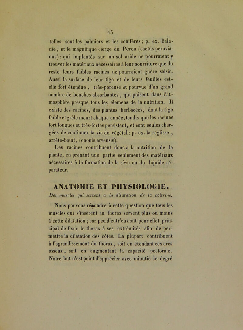 telles sont les palmiers et les conifères ; p. ex. Bala- nie , et le magnifique cierge du Pérou (cactus peruvia- nus) : qui implantés sur un sol aride ne pourraient y trouver les matériaux nécessaires à leur nourriture que du reste leurs faibles racines ne pourraient guère saisir. Aussi la surface de leur tige et de leurs feuilles est- elle fort étendue , très-poreuse et pourvue d’un grand nombre de bouches absorbantes , qui puisent dans l’at- mosphère presque tous les élemens de la nutrition. Il existe des racines, des plantes herbacées, dont la tige faible etgrèle meurt chaque année, tandis que les racines fort longues et très-fortes persistent, et sont seules char- gées de continuer la vie du végétal; p. ex. la réglisse , arrête-bœuf, (ononis arvensis). Les racines contribuent donc à la nutrition de la plante, en prenant une partie seulement des matériaux nécessaires à la formation de la sève ou du liquide ré- parateur. ANATOMIE ET PHYSIOLOGIE. Des muscles qui servent à la dilatation de la poitrine. Nous pouvons répondre à cette question que tous les muscles qui s’insèrent au thorax servent plus ou moins à cette dilatation ; car peud’entr’euxont pour effet prin- cipal de fixer le thorax à ses extrémités afin de per- mettre la dilatation des côtes. La plupart contribuent à l’agrandissement du thorax, soit en étendant ces arcs osseux j soit en augmentant la capacité pectorale. Notre but n’est point d’apprécier avec minutie le degré