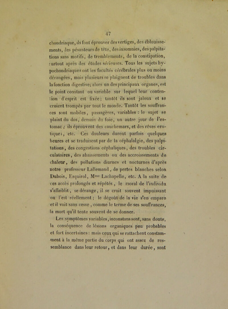 chondrinque, ils font éprouver des vertiges, des éblouisse- ments, des pésanleursde tête, des insomnies, des palpita- tions sans motifs, de tremblements, de la constipation, surtout après des études sérieuses. Tous les sujets by- pochondriaques ont les facultés cérébrales plus ou moins dérangées, mais plusieurs se plaignent de troubles dans la fonction digestive; alors un des principaux organes, est le point constant ou variable sur lequel leur conten- tion d’esprit est tixée; tantôt ils sont jaloux et se croient trompés par tout, le monde. Tantôt les souffran- ces sont mobiles, passagères, variables : le sujet se plaint du dos, demain du foie, un autre jour de l’es- tomac ,• ils éprouvent des cauchemars, et des rêves ero- tiques, etc. Ces douleurs durent parfois quelques heures et se traduisent par de la céphalalgie, des palpi- tations, des congestions céphaliques, des troubles cir- culatoires, des abaissements ou des accroissements de chaleur, des pollutions diurnes et nocturnes d’après notre professeur Lallemand, de pertes blanches selon Dubois, Esquirol, Mme Lachapelle, etc. A la suite de ces accès prolongés et répétés , le moral de l’individu s’affaiblit, se dérange, il se croit souvent impuissant ou l’est réellement ; le dégoût de la vie s’en empare et il voit sans cesse , comme le terme de ses souffrances, la mort qu’il tente souvent de se donner. Les symptômes variables,inconstanssont, sans doute, la conséquence de lésions organiques peu probables et fort incertaines : mais ceux qui se rattachent constam- ' ment à la même partie du corps qui ont assez de res- semblance dans leur retour, et dans leur durée, sont