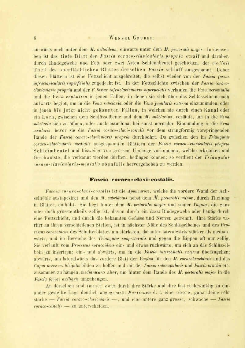 auswärts auch unter dem M. deltoideus, einwärts unter dem M, pectoralis major. In demsel- ben ist das tiefe Blatt der Fascia coraco-clavicularis propria straff und darüber, durch Bindegewebe und Fett oder zwei Arten Schleimbeutel geschieden, der mediale Theil des oberflächlichen Blattes derselben Fascia schlaff ausgespannt. Ueber diesen Blättern ist eine Fettschicht ausgebreitet, die selbst wieder von der Fascia fossae infraclavicularis superficialis zugedeckt ist. In der Fettschichte zwischen der Fascia coraco- clavicularis propria und der F. fossae infraclavicularis superficialis verlaufen die Vasa acromialia und die Vena cephalica in jenen Fällen, in denen sie sich über das Schlüsselbein nach aufwärts begibt, um in die Vena subclavia oder die Vena jugularis externa einzumünden, oder in jenen bis jetzt nicht gekannten Fällen, in welchen sie durch einen Kanal oder ein Loch, zwischen dem Schlüsselbeine und dem M. subclavius, verläuft, um in die Vena subclavia sich zu öffnen, oder auch manchmal bei sonst normaler Einmündung in die Vena axillaris, bevor sie die Fascia coraco-clavi-costalis vor dem strangförmig vorspringenden Rande der Fascia coraco-clavicularis propria durchbohrt. Da zwischen den im Triangulus coraco-clavicularis medialis ausgespannten Blättern der Fascia coraco - clavicularis propria Schleimbeutel und bisweilen von grossem Umfange Vorkommen, welche erkranken und Geschwülste, die verkannt werden dürften, bedingen können; so verdient der Triangulus coraco-clavicularis-medialis ebenfalls hervorgehoben zu werden, Fascia coraco-clavi-costalis. Fascia coraco-clavi-costalis ist die Aponeurose, welche die vordere Wand der Ach- selhöhle austapeziret und den M. subclavius nebst dem M. pectoralis minor, durch Theilung in Blätter, einhüllt. Sie liegt hinter dem M. pectoralis major und seiner Vagina, die ganz oder doch grösstentheils zellig ist, davon durch ein laxes Bindegewebe oder häufig durch eine Fettschicht, und durch die bekannten Gefässe und Nerven getrennt. Ihre Stärke va- riirt an ihren verschiedenen Stellen, ist in nächster Nähe des Schlüsselbeines und des Pro- cessus coracoideus des Schulterblattes am stärksten, darunter lateralwärts stärker als median- wärts, und im Bereiche des Triangulus subpectoralis und gegen die Rippen oft nur zellig. Sie verläuft vom Processus coracoideus ein- und etwas rückwärts, um sich an das Schlüssel- bein zu inseriren; ein- und abwärts, um in die Fascia intercostalis externa überzugehen; abwärts, um lateralwärts das vordere Blatt der Vagina für den M. coracobrachialis und das Caput breve m. bicipilis bilden zu helfen und mit der Fascia subscapularis und Fascia brachii etc. zusammen zu hängen, mediamcärts aber, um hinter dem Rande des M. pectoralis major in die Fascia foveae axillaris umzubeugen. An derselben sind immer zwei durch ihre Stärke und ihre fast rechtwinklig zu ein- ander gestellte Lage deutlich abgegrenzte Portionen d. i. eine obere, ganz kleine sehr starke — Fascia coraco-clavicularis —. und eine untere ganz grosse, schwache — fascia coraco-costalis — zu unterscheiden.