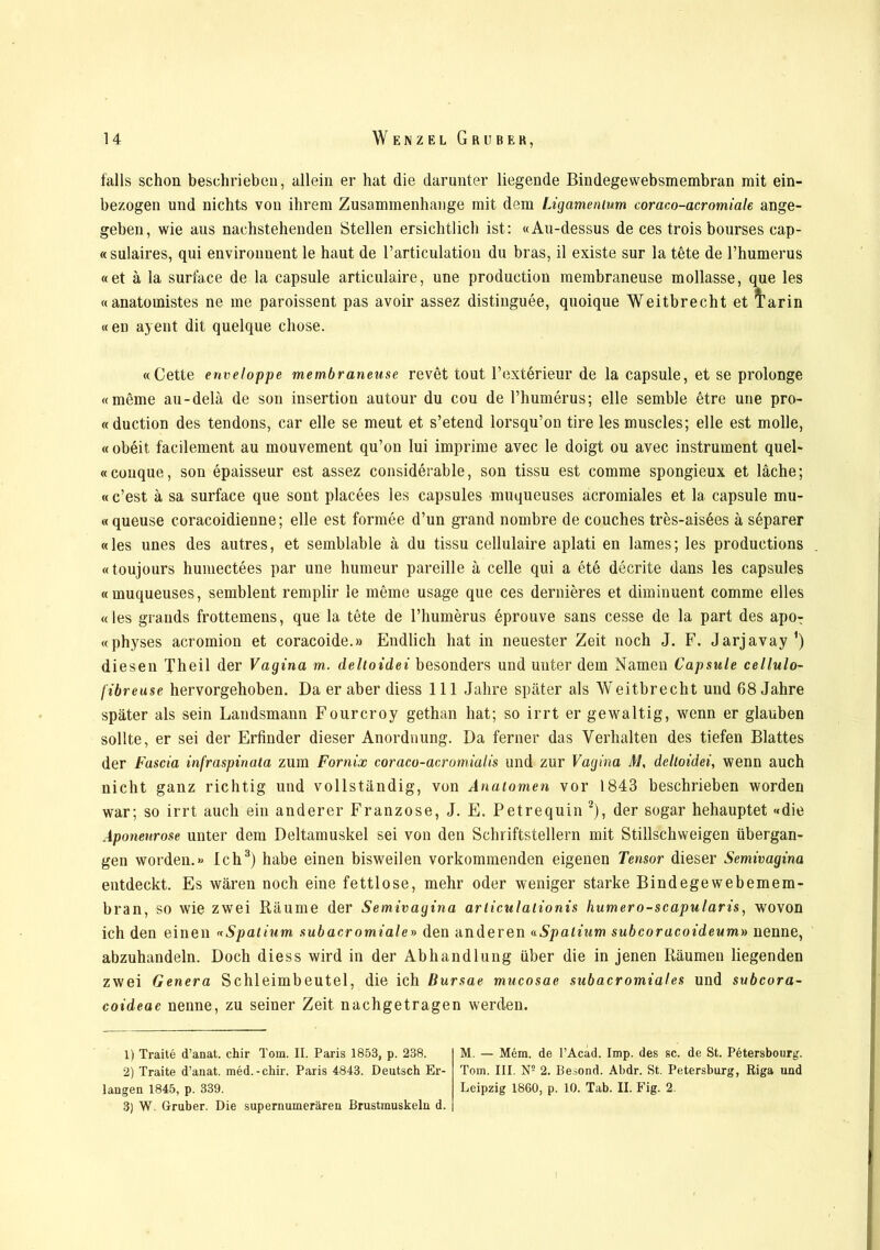 falls schon beschrieben, allein er hat die darunter liegende Bindegewebsmembran mit ein- bezogen und nichts von ihrem Zusammenhänge mit dem Ligamentum coraco-acromiale ange- geben, wie aus nachstehenden Stellen ersichtlich ist: «Au-dessus de ces trois bourses cap- «sulaires, qui environuent le haut de l’articulation du bras, il existe sur la tete de l’humerus «et ä la surface de la capsule articulaire, une production membraneuse mollasse, que les «anatomistes ne me paroissent pas avoir assez distiuguee, quoique Weitbrecht et l’arin «en ayent dit quelque chose. «Cette enveloppe membraneuse revet tout Fexterieur de la capsule, et se prolonge «meme au-delä de son insertion au tour du cou de l’humerus; eile semble etre une pro- «duction des tendons, car eile se meut et s’etend lorsqu’on tire les muscles; eile est molle, « obeit facilement au mouvement qu’on lui imprime avec le doigt ou avec instrument quel- «couque, son epaisseur est assez considerable, son tissu est comme spongieux et lache; « c’est ä sa surface que sont placees les capsules muqueuses acromiales et la capsule mu- «queuse coracoidienne; eile est formee d’un grand nombre de couches tres-aisees a separer «les unes des autres, et semblable ä du tissu cellulaire aplati en lames; les productions «toujours humectees par une humeur pareille a celle qui a ete decrite dans les capsules «muqueuses, semblent remplir le meine usage que ces dernieres et diminuent comme eiles «les grands frottemens, que la tete de 1’humerus eprouve sans cesse de la part des apoT «physes acromion et coracoide.» Endlich hat in neuester Zeit noch J. F. Jarjavay1) diesen Th eil der Vagina m. deltoidei besonders und unter dem Namen Capsule cellulo- /'ibreuse hervorgehoben. Da er aber diess 111 Jahre später als Weitbrecht und 68 Jahre später als sein Landsmann Fourcroy gethan hat; so irrt er gewaltig, wenn er glauben sollte, er sei der Erfinder dieser Anordnung. Da ferner das Verhalten des tiefen Blattes der Fascia infraspinata zum Fornix coraco-acromialis und zur Vagina M, deltoidei, wenn auch nicht ganz richtig und vollständig, von Anatomen vor 1843 beschrieben worden war; so irrt auch ein anderer Franzose, J. E. Petrequin 2), der sogar hehauptet «die Aponeurose unter dem Deltamuskel sei von den Schriftstellern mit Stillschweigen übergan- gen worden.» Ich3) habe einen bisweilen vorkommenden eigenen Tensor dieser Semivagina entdeckt. Es wären noch eine fettlose, mehr oder weniger starke Bindegewebemem- bran, so wie zwei Räume der Semivagina arliculalionis humero-scapularis, wovon ich den einen «Spatium subacromiale» den anderen «Spatium subcoracoideum» nenne, abzuhandeln. Doch diess wird in der Abhandlung über die in jenen Räumen liegenden zwei Genera Schleimbeutel, die ich Bursae mucosae subacromiales und subcora- coideae nenne, zu seiner Zeit nachgetragen werden. 1) Traite d’anat. chir Tom. II. Paris 1853, p. 238. 2) Traite d’anat. med.-chir. Paris 4843. Deutsch Er- langen 1845, p. 339. 3) W. Gruber. Die supernumerären Brustmuskeln d. M. — Mem. de l’Acäd. Imp. des sc. de St. Petersbourg. Tom. III. N5 2. Besond. Abdr. St. Petersburg, Riga und Leipzig 1860, p. 10. Tab. II. Fig. 2.