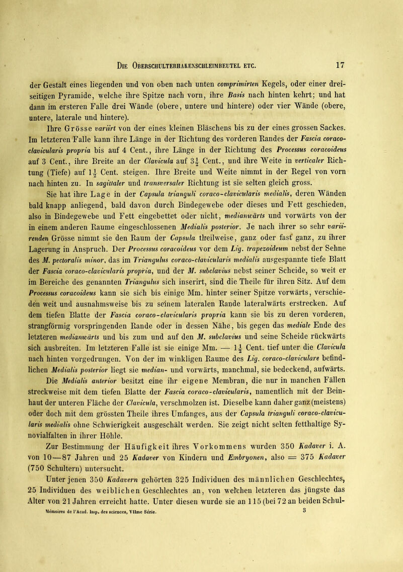 der Gestalt eines liegenden und von oben nach unten comprimirten Kegels, oder einer drei- seitigen Pyramide, welche ihre Spitze nach vorn, ihre Basis nach hinten kehrt; und hat dann im ersteren Falle drei Wände (obere, untere und hintere) oder vier Wände (obere, untere, laterale und hintere). Ihre Grösse variirt von der eines kleinen Bläschens bis zu der eines grossen Sackes. Im letzteren Falle kann ihre Länge in der Richtung des vorderen Randes der Fascia coraco- clavicularis propria bis auf 4 Cent., ihre Länge in der Richtung des Processus coracoideus auf 3 Cent., ihre Breite an der Clavicula auf 3-^ Cent., und ihre Weite in verticaler Rich- tung (Tiefe) auf lj Cent, steigen. Ihre Breite und Weite nimmt in der Regel von vorn nach hinten zu. In sagittaler und transversaler Richtung ist sie selten gleich gross. Sie hat ihre Lage in der Capsula trianguli coraco-clavicularis medialis, deren Wänden bald knapp anliegend, bald davon durch Bindegewebe oder dieses und Fett geschieden, also in Bindegewebe und Fett eingebettet oder nicht, medianwärls und vorwärts von der in einem anderen Raume eingeschlossenen Medialis posterior. Je nach ihrer so sehr varii- renden Grösse nimmt sie den Raum der Capsula theilweise, ganz oder fast’ ganz, zu ihrer Lagerung in Anspruch. Der Processus coracoideus vor dem Lig. trapezoideum nebst der Sehne des M. pectoralis minor, das im Triangulus coraco-clavicularis medialis ausgespannte tiefe Blatt der Fascia coraco-clavicularis propria, und der M. subclavius nebst seiner Scheide, so weit er im Bereiche des genannten Triangulus sich inserirt, sind die Theile für ihren Sitz. Auf dem Processus coracoideus kann sie sich bis einige Mm. hinter seiner Spitze vorwärts, verschie- den weit und ausnahmsweise bis zu seinem lateralen Rande lateralwärts erstrecken. Auf dem tiefen Blatte der Fascia coraco-clavicularis propria kann sie bis zu deren vorderen, strangförmig vorspringenden Rande oder in dessen Kähe, bis gegen das mediale Ende des letzteren medianwärls und bis zum und auf den M. subclavius und seine Scheide rückwärts sich ausbreiten. Im letzteren Falle ist sie einige Mm. — 1\ Cent, tief unter die Clavicula nach hinten vorgedrungen. Ton der im winkligen Raume des Lig. coraco-claviculare befind- lichen Medialis posterior liegt sie median- und vorwärts, manchmal, sie bedeckend, aufwärts. Die Medialis anterior besitzt eine ihr eigene Membran, die nur in manchen Fällen streckweise mit dem tiefen Blatte der Fascia coraco-clavicularis, namentlich mit der Bein- haut der unteren Fläche der Clavicula, verschmolzen ist. Dieselbe kann daher ganz (meistens) oder doch mit dem grössten Theile ihres Umfanges, aus der Capsula trianguli coraco-clavicu- laris medialis ohne Schwierigkeit ausgeschält werden. Sie zeigt nicht selten fetthaltige Sy- novialfalten in ihrer Höhle. Zur Bestimmung der Häufigkeit ihres Vorkommens wurden 350 Kadaver i. A. von 10 — 87 Jahren und 25 Kadaver von Kindern und Embryonen, also = 375 Kadaver (750 Schultern) untersucht. Unter jenen 350 Kadavern gehörten 325 Individuen des männlichen Geschlechtes, 25 Individuen des weiblichen Geschlechtes an, von welchen letzteren das jüngste das Alter von 21 Jahren erreicht hatte. Unter diesen wurde sie an 115 (bei 72 an beiden Schul- Wemoires de l’Acad. Imp. des Sciences, Yllme Serie. °