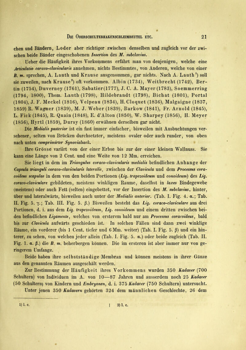 chen und Bändern, Loder aber richtiger zwischen denselben und zugleich vor der zwi- schen beide Bänder eingeschobenen Insertion des M. subclavius. Ueber die Häufigkeit ihres Vorkommens erfährt man von denjenigen, welche eine Articulatio coraco-clavicularis annehmen, nichts Bestimmtes, von Anderen, welche von einer B. m. sprechen, A. Lauth und Krause ausgenommen, gar nichts. Nach A. Lauth1) soll sie zuweilen, nach Krause2) oft Vorkommen. Albin (1734), Weitbrecht (1742), Ber- tin (1754), Duverney (1761), Sabatier(1777), J. C. A. Mayer (1783), Soemmerring (1794, 1800), Thom. Lauth (1798), Hildebrandt (1798), Bichat (1801), Portal (1804), J. F. Meckel (1816), Velpeau (1834), H. Cloquet (1836), Malgaigne (1837, 1859) B. Wagner (1839), M. J. Weber (1839), Barkow (1841), Fr. Arnold (1845), L. Fick (1845), B. Quain (1848), E. d’Alton (1850), W. Sharpey (1856), H. Meyer (1856), Hyrtl (1859), Dursy (1860) erwähnen derselben gar nicht. Die Medialis posterior ist ein fast immer einfacher, bisweilen mit Ausbuchtungen ver- sehener, selten von Brücken durchsetzter, meistens ovaler oder auch runder, von oben nach unten comprimirter Synovialsack. Ihre Grösse variirt von der einer Erbse bis zur der einer kleinen Wallnuss. Sie kann eine Länge von 2 Cent, und eine Weite von 12 Mm. erreichen. Sie liegt in dem im Triangulus coraco-clavicularis medialis befindlichen Anhänge der Capsula trianguli coraco-clavicularis lateralis, zwischen der Clavicula und dem Processus cora- coideus scapulae in dem von den beiden Portionen (Lig. trapezoideum und conoideum) des Lig. coraco-claviculare gebildeten, meistens winkligen Baume, daselbst in laxes Bindegewebe (meistens) oder auch Fett (selten) eingebettet, vor der Insertion des M. subclavius, hinter, über und lateralwärts, bisweilen auch unter der Medialis anterior. (Tab. I. Fig. 4. a.; Tab. II. Fig. 5. y.; Tab. III. Fig. 5. (3.) Bisweilen besteht das Lig. coraco-claviculare aus drei Portionen, d. i. aus dem Lig. trapezoideum., Lig. conoideum und einem dritten zwischen bei- den befindlichen Ligamente, welches von ersterem bald nur am Processus coracoideus, bald bis zur Clavicula aufwärts geschieden ist. In solchen Fällen sind dann zwei winklige Bäume, ein vorderer (bis 1 Cent, tiefer und 6 Mm. weiter) (Tab. I. Fig. 5. ß) und ein hin- terer, zu sehen, von welchen jeder allein (Tab. I. Fig. 5. a.) oder beide zugleich (Tab. II. Fig. 1. a. ß.) die B. m. beherbergen können. Die im ersteren ist aber immer nur von ge- ringerem Umfange. Beide haben ihre selbstständige Membran und können meistens in ihrer Gänze aus den genannten Bäumen ausgeschält werden. Zur Bestimmung der Häufigkeit ihres Vorkommens wurden 350 Kadaver (700 Schultern) von Individuen im A. von 10—87 Jahren und ausserdem noch 25 Kadaver (50 Schultern) von Kindern und Embryonen, d. i. 375 Kadaver (750 Schultern) untersucht. Unter jenen 350 Kadavern gehörten 324 dem männlichen Geschlechte, 26 dem 1) 1. c. | 2) 1. c.