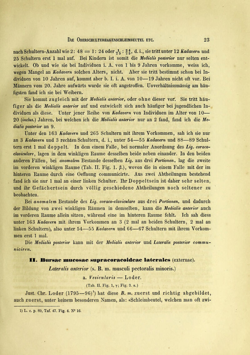 nach Schultern-Anzahl wie 2: 48 — 1: 24 oder ’ ff, d. i., sie tritt unter 12 Kadavern und 25 Schultern erst 1 mal auf. Bei Kindern ist somit die Medialis posterior nur selten ent- wickelt. Ob und wie sie bei Individuen i. A. von 1 bis 9 Jahren vorkomme, weiss ich, wegen Mangel an Kadavern solchen Alters, nicht. Aber sie tritt bestimmt schon bei In- dividuen von 10 Jahren auf, kommt aber b. I. i. A. von 10—19 Jahren nicht oft vor. Bei Männern vom 20. Jahre aufwärts wurde sie oft angetroffen. Unverhältnissmässig am häu- figsten fand ich sie bei Weibern. Sie kommt zugleich mit der Medialis anterior, oder ohne dieser vor'. Sie tritt häu- figer als die Medialis anterior auf und entwickelt sich auch häufiger bei jugendlichen In- dividuen als diese. Unter jener Reihe von Kadavern von Individuen im Alter von 10— 20 (inclus.) Jahren, bei welchen ich die Medialis anterior nur an 2 fand, fand ich die Me- dialis posterior an 9. Unter den 163 Kadavern und 265 Schultern mit ihrem Vorkommen, sah ich sie nur an 3 Kadavern und 3 rechten Schultern, d. i., unter 54—55 Kadavern und 88—89 Schul- tern erst 1 mal doppelt. In dem einem Falle, bei normaler Anordnung des Lig. coraco- clavicalare, lagen in dem winkligen Raume desselben beide neben einander. In den beiden anderen Fällen, bei anomalem Bestände desselben Lig. aus drei Portionen, lag die zweite im vorderen winkligen Raume (Tab. II. Fig. 1. ß.), wovon die in einem Falle mit der im hinteren Raume durch eine Oeffnung communicirte. Aus zwei Abtheilungen bestehend fand ich sie nur 1 mal an einer linken Schulter. Ihr Doppeltsein ist daher sehr selten, und ihr Gefächertsein durch völlig geschiedene Abtheilungen noch seltener zu beobachten. Bei anomalem Bestände des Lig. coraco-claviculare aus drei Portionen, und dadurch der Bildung von zwei winkligen Räumen in demselben, kann die Medialis anterior auch im vorderen Raume allein sitzen, während eine im hinteren Raume fehlt. Ich sah diess unter 163 Kadavern mit ihrem Vorkommen an 3 (2 mal an beiden Schultern, 2 mal an linken Schultern), also unter 54—55 Kadavern und 66—67 Schultern mit ihrem Vorkom- men erst 1 mal. Die Medialis posterior kann mit der Medialis anterior und Lateralis posterior commu- niciren. II. Bursae mucosae supracoracoitleae laterales (externae). Lateralis anterior (s. B. m. musculi pectoralis minoris.) a. Vesicularis — Loder. (Tab. II. Fig. 1, y; Fig. 3. a.) Just. Chr. Loder (1795—96)1) hat diese B. m. zuerst und richtig abgebildet, auch zuerst, unter keinem besonderen Namen, als: «Schleimbeutel, welchen man oft zwi- 1) L. c. p. 89, Taf. 47. Fig. 4. N2 16.