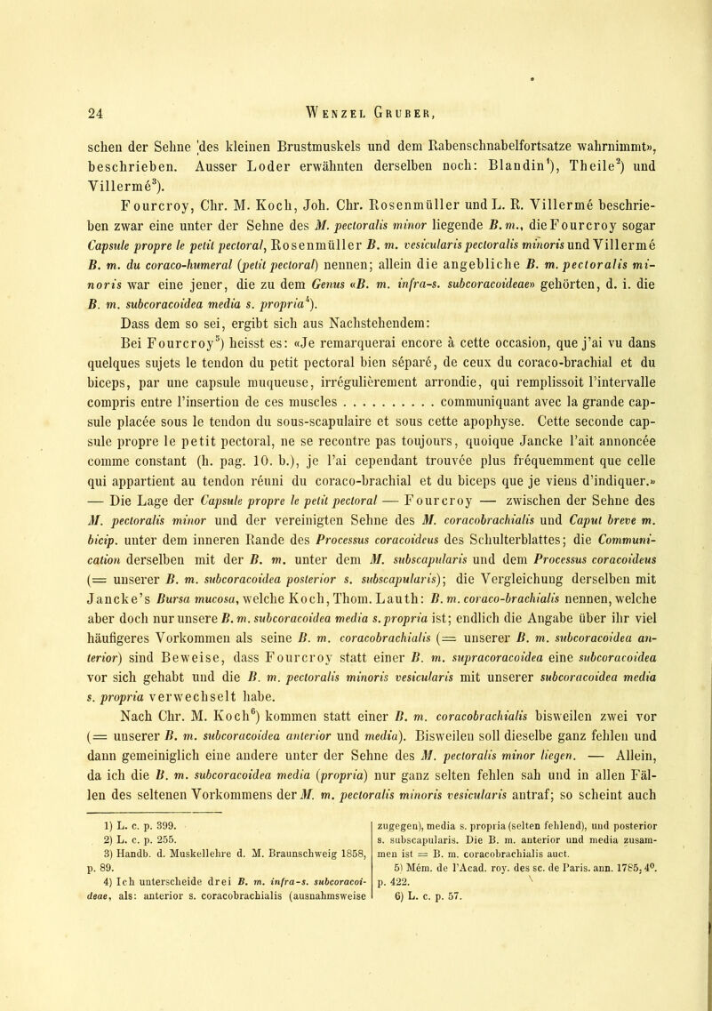 sclien der Sehne |des kleinen Brustmuskels und dem Babenschnabelfortsatze wahrnimmt», beschrieben. Ausser Loder erwähnten derselben noch: Blandin1), Theile2) und Villerme3 4). Fourcroy, dir. M. Koch, Joh. Chr. Bosenmüller und L. B. Villerme beschrie- ben zwar eine unter der Sehne des M. pecioralis minor liegende B. m., die Fourcroy sogar Capsule propre le petit pectoral, Bosenmüller B. m. vesicularispecioralis minoris und Villerme B. m. du coraco-humeral (pelit pectoral) nennen; allein die angebliche B. m. pectoralis mi- noris war eine jener, die zu dem Genus «B. m. infra-s. subcoracoideae» gehörten, d. i. die B. m. subcoracoidea media s. propria1'). Dass dem so sei, ergibt sich aus Nachstehendem: Bei Fourcroy5) heisst es: «Je remarquerai encore ä cette occasion, que j’ai vu dans quelques sujets le tendon du petit pectoral bien separe, de ceux du coraco-brachial et du biceps, par une capsule muqueuse, irregulierement arrondie, qui remplissoit l’intervalle compris entre l’insertion de ces muscles communiquant avec la grande cap- sule placee sous le tendon du sous-scapulaire et sous cette apophyse. Cette seconde cap- sule propre le petit pectoral, ne se recontre pas toujours, quoique Jancke l’ait annoncee comme constant (h. pag. 10. b.), je l’ai cependant trouvee plus frequemment que celle qui appartient au tendon reuni du coraco-brachial et du biceps que je viens d’indiquer.» — Die Lage der Capsule propre le petit pectoral — F ourcroy — zwischen der Sehne des M. pectoralis minor und der vereinigten Sehne des M. coracobrachialis und Caput breve m. bicip. unter dem inneren Bande des Processus coracoidcus des Schulterblattes; die Communi- cation derselben mit der B. m. unter dem M. subscapularis und dem Processus coracoideus (= unserer B. m. subcoracoidea posterior s. subscapularis); die Vergleichung derselben mit Jancke’s Bursa mucosa, welche Koch, Thom. Lauth: B. m. coraco-brachialis nennen, welche aber doch nur unsere B.m. subcoracoidea media s. propria ist; endlich die Angabe über ihr viel häufigeres Vorkommen als seine B. m. coracobrachialis (=. unserer ß. m. subcoracoidea an- terior) sind Beweise, dass Fourcroy statt einer B. m. supracoracoidea eine subcoracoidea vor sich gehabt und die B. m. pectoralis minoris vesicularis mit unserer subcoracoidea media s. propria verwechselt habe. Nach Chr. M. Koch6) kommen statt einer B. m. coracobrachialis bisweilen zwei vor (= unserer B. m. subcoracoidea anterior und media). Bisweilen soll dieselbe ganz fehlen und dann gemeiniglich eine andere unter der Sehne des M. pectoralis minor liegen. — Allein, da ich die B. m. subcoracoidea media (propria) nur ganz selten fehlen sah und in allen Fäl- len des seltenen Vorkommens der M. m. pecioralis minoris vesicularis antraf; so scheint auch 1) L. c. p. 399. 2) L. c. p. 255. 3) Handb. d. Muskellehre d. M. Braunschweig 1858, p. 89. 4) Ich unterscheide drei B. m. infra-s. subcoracoi- deae, als: anterior s. coracobrachialis (ausnahmsweise zugegen), media s. propria (selten fehlend), und posterior s. subscapularis. Die B. m. anterior und media zusam- men ist = B. m. coracobrachialis auct. 5) Mem. de l’Acad. roy. des sc. de Paris, ann. 1785,4°. p. 422. N 6) L. c. p. 57.