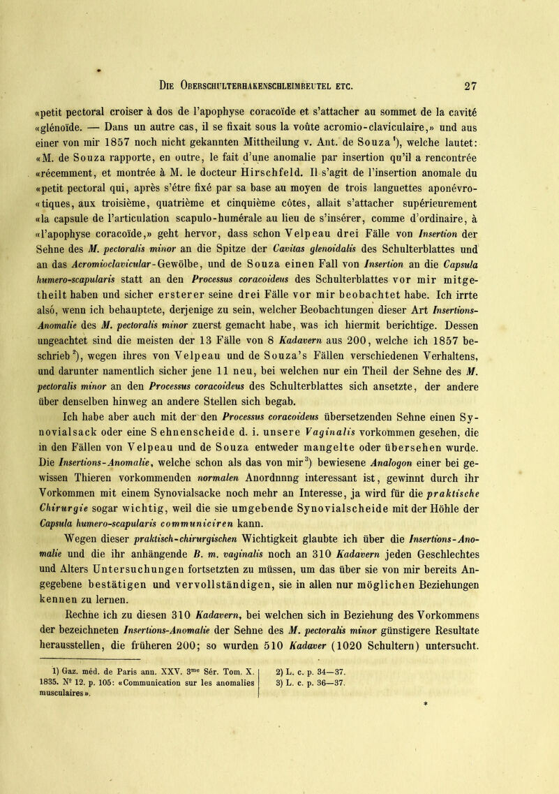 «petit pectoral croiser ä dos de l’apophyse coracoide et s’attacher au sommet de la cavite «glenoide. — Dans un autre cas, il se fixait sous la voüte acromio-claviculaire,» und aus einer von mir 1857 noch nicht gekannten Mittheilung v. Ant. de Souza1), welche lautet: «M. de Souza rapporte, en outre, le fait d’une anomalie par insertion qu’il a rencontree «recemment, et montree ä M. le docteur Hirschfeld. II s’agit de l’insertion anomale du «petit pectoral qui, apres s’etre fixe par sa base au moyen de trois languettes aponevro- «tiques, aux troisieme, quatrieme et cinquieme cötes, allait s’attacher superieurement «la capsule de l’articulation scapulo-humerale au lieu de s’inserer, comme d’ordinaire, ä «l’apophyse coracoide,» geht hervor, dass schon Yelpeau drei Fälle von Insertion der Sehne des M. pectoralis minor an die Spitze der Cavitas glenoidalis des Schulterblattes und an das Acromioclavicular-Gewölbe, und de Souza einen Fall von Insertion an die Capsula humero-scapularis statt an den Processus coracoideus des Schulterblattes vor mir mitge- theilt haben und sicher ersterer seine drei Fälle vor mir beobachtet habe. Ich irrte also, wenn ich behauptete, derjenige zu sein, welcher Beobachtungen dieser Art Insertions- Anomalie des M. pectoralis minor zuerst gemacht habe, was ich hiermit berichtige. Dessen ungeachtet sind die meisten der 13 Fälle von 8 Kadavern aus 200, welche ich 1857 be- schrieb2), wegen ihres von Yelpeau und de Souza’s Fällen verschiedenen Verhaltens, und darunter namentlich sicher jene 11 neu, bei welchen nur ein Theil der Sehne des M. pectoralis minor an den Processus coracoideus des Schulterblattes sich ansetzte, der andere über denselben hinweg an andere Stellen sich begab. Ich habe aber auch mit der den Processus coracoideus übersetzenden Sehne einen Sy- novialsack oder eine Sehnenscheide d. i. unsere Vaginalis Vorkommen gesehen, die in den Fällen von Velpeau und de Souza entweder mangelte oder übersehen wurde. Die Insertions-Anomalie, welche schon als das von mir3) bewiesene Analogon einer bei ge- wissen Thieren vorkommenden normalen Anordnnng interessant ist, gewinnt durch ihr Vorkommen mit einem Synovialsacke noch mehr an Interesse, ja wird für die praktische Chirurgie sogar wichtig, weil die sie umgebende Synovialscheide mit der Höhle der Capsula humero-scapularis communiciren kann. Wegen dieser praktisch-chirurgischen Wichtigkeit glaubte ich über die Insertions-Ano- malie und die ihr anhängende B. m. vaginalis noch an 310 Kadavern jeden Geschlechtes und Alters Untersuchungen fortsetzten zu müssen, um das über sie von mir bereits An- gegebene bestätigen und vervollständigen, sie in allen nur möglichen Beziehungen kennen zu lernen. Rechne ich zu diesen 310 Kadavern, bei welchen sich in Beziehung des Vorkommens der bezeichneten Insertions-Anomalie der Sehne des M. pectoralis minor günstigere Resultate herausstellen, die früheren 200; so wurden 510 Kadaver (1020 Schultern) untersucht. 1) Gaz. med. de Paris ann. XXV. 3me Ser. Tom. X. 2) L. c. p. 34—37. 1835. Ns 12. p. 105: «Communication sur les anomalies 3) L. c. p. 36—37. musculaires».