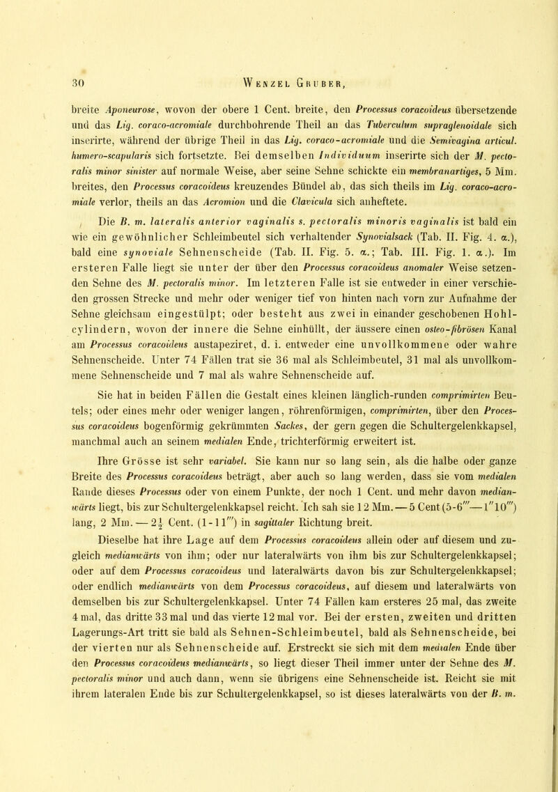 breite Aponeurose, wovon der obere 1 Cent, breite, den Processus coracoideus übersetzende und das Lig. coraco-acromiale durchbohrende Theil an das Tuberculum supraglenoidale sich mserirte, während der übrige Theil in das Lig. coraco-acromiale und die Semivagina articul. humero-scapularis sich fortsetzte. Bei demselben Individuum inserirte sich der M. pecto- ralis minor sinister auf normale Weise, aber seine Sehne schickte ein membranartiges, 5 Mm. breites, den Processus coracoideus kreuzendes Bündel ab, das sich theils im Lig. coraco-acro- miale verlor, theils an das Acromion und die Clavicula sich anheftete. Die B. m. lateralis anterior vaginalis s. pectoralis minoris vaginalis ist bald ein wie ein gewöhnlicher Schleimbeutel sich verhaltender Synovialsack (Tab. II. Fig. 4. a.), bald eine synoviale Sehnenscheide (Tab. II. Fig. 5. a.; Tab. III. Fig. 1. a.). Im ersteren Falle liegt sie unter der über den Processus coracoideus anomaler Weise setzen- den Sehne des M. pectoralis minor. Im letzteren Falle ist sie entweder in einer verschie- den grossen Strecke und mehr oder weniger tief von hinten nach vorn zur Aufnahme der Sehne gleichsam eingestülpt; oder besteht aus zwei in einander geschobenen Hohl- cylindern, wovon der innere die Sehne einhüllt, der äussere einen osteo-fibrösen Kanal am Processus coracoideus austapeziret, d. i. entweder eine unvollkommene oder wahre Sehnenscheide. Unter 74 Fällen trat sie 36 mal als Schleimbeutel, 31 mal als unvollkom- mene Sehnenscheide und 7 mal als wahre Sehnenscheide auf. Sie hat in beiden Fällen die Gestalt eines kleinen länglich-runden comprimirtcn Beu- tels; oder eines mehr oder weniger langen, röhrenförmigen, comprimirten, über den Proces- sus coracoideus bogenförmig gekrümmten Sackes, der gern gegen die Schultergelenkkapsel, manchmal auch an seinem medialen Ende, trichterförmig erweitert ist. Ihre Grösse ist sehr variabel. Sie kann nur so lang sein, als die halbe oder ganze Breite des Processus coracoideus beträgt, aber auch so lang werden, dass sie vom medialen Rande dieses Processus oder von einem Punkte, der noch 1 Cent, und mehr davon median- wärts liegt, bis zur Schultergelenkkapsel reicht. Ich sah sie 12 Mm. — 5 Cent(5-6W—llOw) lang, 2 Mm. — 2-|- Cent. (1-11') in sagittaler Richtung breit. Dieselbe hat ihre Lage auf dem Processus coracoideus allein oder auf diesem und zu- gleich medianuäris von ihm; oder nur lateralwärts von ihm bis zur Schultergelenkkapsel; oder auf dem Processus coracoideus und lateralwärts davon bis zur Schultergelenkkapsel; oder endlich medianuäris von dem Processus coracoideus, auf diesem und lateralwärts von demselben bis zur Schultergelenkkapsel. Unter 74 Fällen kam ersteres 25 mal, das zweite 4 mal, das dritte 33 mal und das vierte 12 mal vor. Bei der ersten, zweiten und dritten Lagerungs-Art tritt sie bald als Sehnen-Schleimbeutel, bald als Sehnenscheide, bei der vierten nur als Sehnenscheide auf. Erstreckt sie sich mit dem medialen Ende über den Processus coracoideus medianuäris, so liegt dieser Theil immer unter der Sehne des M. pectoralis minor und auch dann, wenn sie übrigens eine Sehnenscheide ist. Reicht sie mit ihrem lateralen Ende bis zur Schultergelenkkapsel, so ist dieses lateralwärts von der B. m.