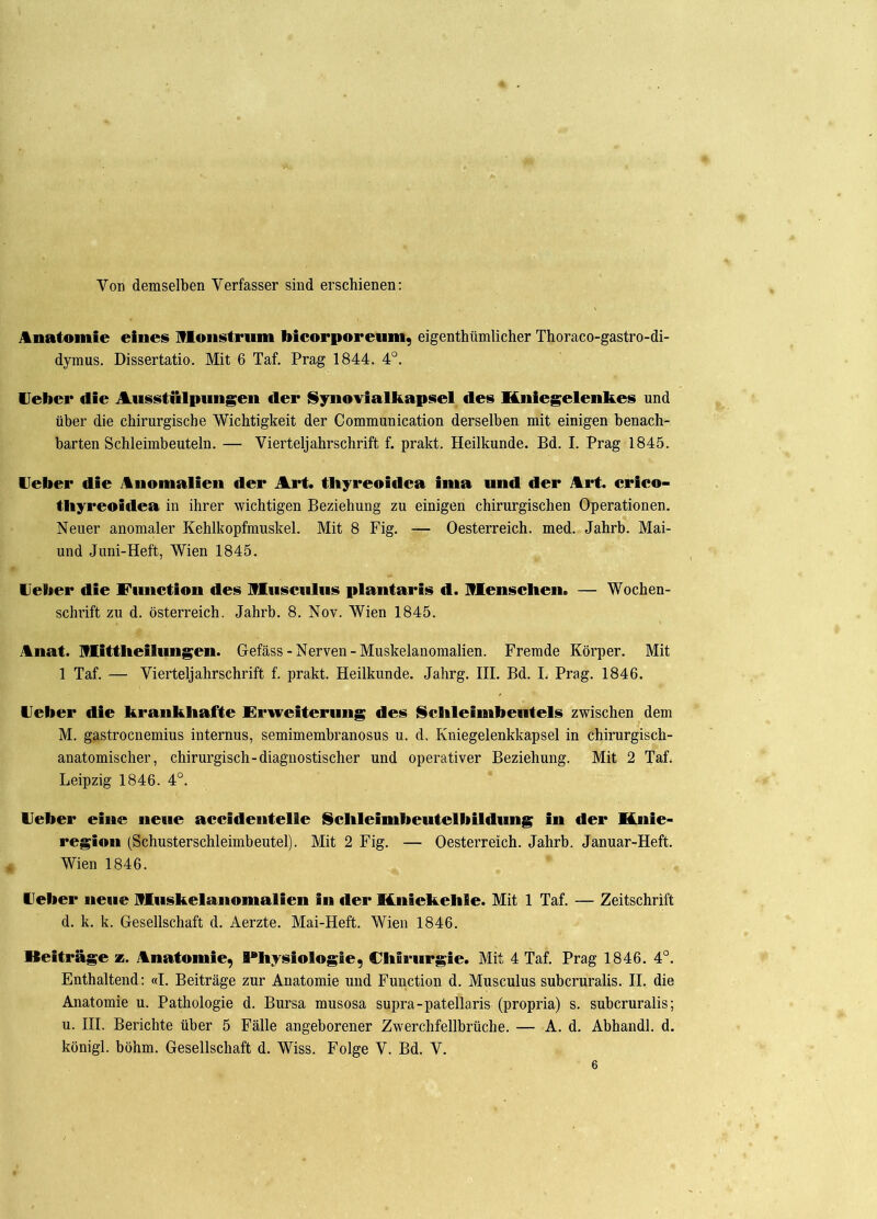 Von demselben Verfasser sind erschienen: Anatomie eines Monstrum bicorporeum, eigentümlicher Thoraco-gastro-di- dymus. Dissertatio. Mit 6 Taf. Prag 1844. 4°. lieber die Ausstülpungen der Synovialkapsel des Kniegelenkes und über die chirurgische Wichtigkeit der Communication derselben mit einigen benach- barten Schleimbeuteln. — Vierteljahrschrift f. prakt. Heilkunde. Bd. I. Prag 1845. lieber die Anomalien der Art. tbyreoidca ima und der Art. crico- tliyreoidea in ihrer wichtigen Beziehung zu einigen chirurgischen Operationen. Neuer anomaler Kehlkopfmuskel. Mit 8 Fig. — Oesterreich, med. Jahrb. Mai- und Juni-Heft, Wien 1845. Heber die Eunction des Musculus plantaris d. Menschen* — Wochen- schrift zu d. Österreich. Jahrb. 8. Nov. Wien 1845. Anat. Mittlieilungen. Gefäss-Nerven-Muskelanomalien. Fremde Körper. Mit 1 Taf. — Vierteljahrschrift f. prakt. Heilkunde. Jahrg. III. Bd. I. Prag. 1846. Heber die krankhafte Erweiterung des Schleimbeutels zwischen dem M. gastrocnemius internus, semimembranosus u. d. Kniegelenkkapsel in chirurgisch- anatomischer, chirurgisch-diagnostischer und operativer Beziehung. Mit 2 Taf. Leipzig 1846. 4°. Heber eine neue accidentelle Schleimbeutelbildung in der Knie- region (Schusterschleimbeutel). Mit 2 Fig. — Oesterreich. Jahrb. Januar-Heft. Wien 1846. Heber neue Muskelanomalien in der Kniekehle. Mit 1 Taf. — Zeitschrift d. k. k. Gesellschaft d. Aerzte. Mai-Heft. Wien 1846. Beiträge *. Anatomie^ Physiologie, Chirurgie. Mit 4 Taf. Prag 1846. 4°. Enthaltend: «I. Beiträge zur Anatomie und Function d. Musculus subcruralis. II. die Anatomie u. Pathologie d. Bursa musosa supra-patellaris (propria) s. subcruralis; u. III. Berichte über 5 Fälle angeborener Zwerchfellbrüche. — A. d. Abhandl. d. königl. böhm. Gesellschaft d. Wiss. Folge V. Bd. V. 6