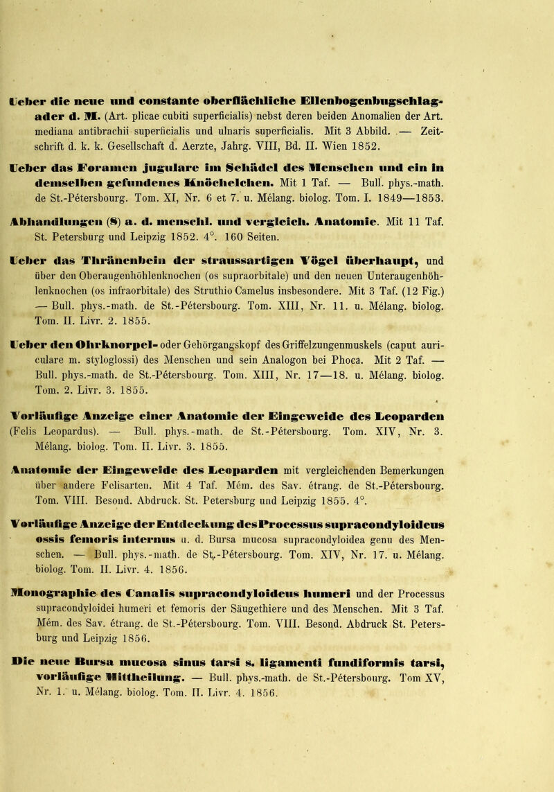 lieber die neue und constante oberflächliche Ellenbogenbugschlag* a<ler d. M. (Art. plicae cubiti superficialis) nebst deren beiden Anomalien der Art. mediana antibrachii superficialis und ulnaris superficialis. Mit 3 Abbild. .— Zeit- schrift d. k. k. Gesellschaft d. Aerzte, Jahrg. VIII, Bd. II. Wien 1852. Ueber das Foramen jugulare im Schädel des Menschen und ein in demselben gefundenes Knöchelchen. Mit 1 Taf. — Bull, phys.-math. de St.-Petersbourg. Tom. XI, Nr. 6 et 7. u. Melang. biolog. Tom. I. 1849—1853. Abhandlungen (i) a. d. menschl. und vergleich. Anatomie. Mit 11 Taf. St. Petersburg und Leipzig 1852. 4°. 160 Seiten. Ueber das Thränenbcin der straussartigen Vögel überhaupt, und über den Oberaugenhöhlenknochen (os supraorbitale) und den neuen Unteraugenhöh- lenknochen (os infraorbitale) des Struthio Camelus insbesondere. Mit 3 Taf. (12 Fig.) — Bull, phys.-math. de St.-Petersbourg. Tom. XIII, Nr. 11. u. Melang. biolog. Tom. II. Livr. 2. 1855. Ueber den Ohrknorpel- oder Gehörgangskopf des Griffelzungenmuskels (caput auri- culare m. styloglossi) des Menschen und sein Analogon bei Phoca. Mit 2 Taf. — Bull, phys.-math. de St.-Petersbourg. Tom. XIII, Nr. 17—18. u. Melang. biolog. Tom. 2. Livr. 3. 1855. Vorläufige Anzeige einer Anatomie der Eingeweide des Leoparden (Felis Leopardus). — Bull, phys.-math. de St.-Petersbourg. Tom. XIV, Nr. 3. Melang. biolog. Tom. II. Livr. 3. 1855. Anatomie der Eingeweide des Leoparden mit vergleichenden Bemerkungen über andere Felisarten. Mit 4 Taf. Mem. des Sav. etrang. de St.-Petersbourg. Tom. VIII. Besond. Abdruck. St. Petersburg und Leipzig 1855. 4°. Vorläufige Anzeige der Entdeckung «lesProcessus siipracondyloideus ossis femoris internus u. d. Bursa mucosa supracondyloidea genu des Men- schen. — Bull, phys.-math. de St-Petersbourg. Tom. XIV, Nr. 17. u. Melang. biolog. Tom. II. Livr. 4. 1856. Monographie des Canalis supracondyloideus humeri und der Processus supracondyloidei humeri et femoris der Säugethiere und des Menschen. Mit 3 Taf. Mem. des Sav. etrang. de St.-Petersbourg. Tom. VIII. Besond. Abdruck St. Peters- burg und Leipzig 1856. Mie neue Bursa mucosa sinus tarsi s. ligamenti fundiformis tarsi, vorläufige Mittheilung. — Bull, phys.-math. de St.-Petersbourg. Tom XV,