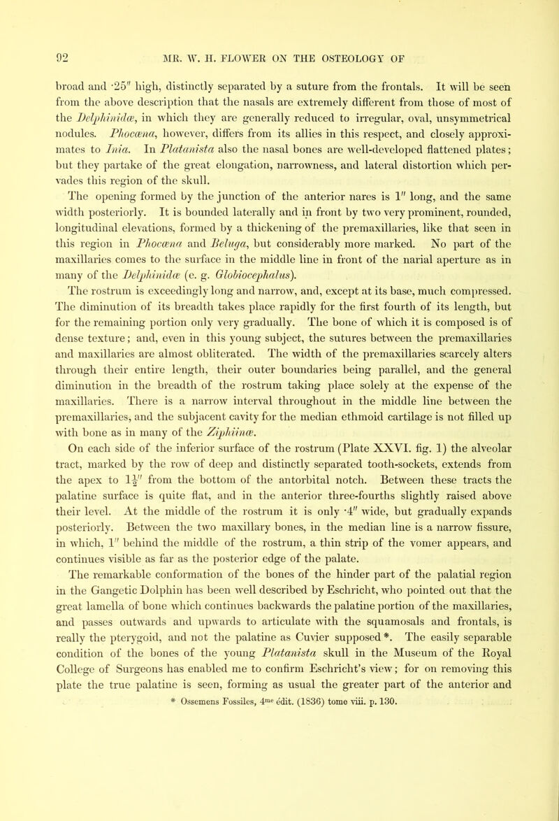 broad and ‘25 high, distinctly separated by a suture from the frontals. It will be seen from the above description that the nasals are extremely different from those of most of the Delphinidce, in which they are generally reduced to irregular, oval, unsymmetrical nodules. Phoccena, however, differs from its allies in this respect, and closely approxi- mates to Inici. In Platanista also the nasal bones are well-developed flattened plates; but they partake of the great elongation, narrowness, and lateral distortion which per- vades this region of the skull. The opening formed by the junction of the anterior nares is 1 long, and the same width posteriorly. It is bounded laterally and in front by two very prominent, rounded, longitudinal elevations, formed by a thickening of the premaxillaries, like that seen in this region in Phoccena and Beluga, but considerably more marked. No part of the maxillaries comes to the surface in the middle line in front of the narial aperture as in many of the Delphinidce (e. g. Globiocephalus). The rostrum is exceedingly long and narrow, and, except at its base, much compressed. The diminution of its breadth takes place rapidly for the first fourth of its length, but for the remaining portion only very gradually. The bone of which it is composed is of dense texture; and, even in this young subject, the sutures between the premaxillaries and maxillaries are almost obliterated. The width of the premaxillaries scarcely alters through their entire length, their outer boundaries being parallel, and the general diminution in the breadth of the rostrum taking place solely at the expense of the maxillaries. There is a narrow interval throughout in the middle line between the premaxillaries, and the subjacent cavity for the median ethmoid cartilage is not filled up with bone as in many of the Zijphiince. On each side of the inferior surface of the rostrum (Plate XXVI. fig. 1) the alveolar tract, marked by the row of deep and distinctly separated tooth-sockets, extends from the apex to 1^ from the bottom of the antorbital notch. Between these tracts the palatine surface is quite flat, and in the anterior three-fourths slightly raised above their level. At the middle of the rostrum it is only •4 wide, but gradually expands posteriorly. Between the two maxillary bones, in the median line is a narrow fissure, in which, 1 behind the middle of the rostrum, a thin strip of the vomer appears, and continues visible as far as the posterior edge of the palate. The remarkable conformation of the bones of the hinder part of the palatial region in the Gangetic Dolphin has been well described by Eschricht, who pointed out that the great lamella of bone which continues backwards the palatine portion of the maxillaries, and passes outwards and upwards to articulate with the squamosals and frontals, is really the pterygoid, and not the palatine as Cuvier supposed*. The easily separable condition of the bones of the young Platanista skull in the Museum of the Koyal College of Surgeons has enabled me to confirm Eschricht’s view; for on removing this plate the true palatine is seen, forming as usual the greater part of the anterior and * Ossemens Fossiles, 4me edit. (1836) tome viii. p. 130.