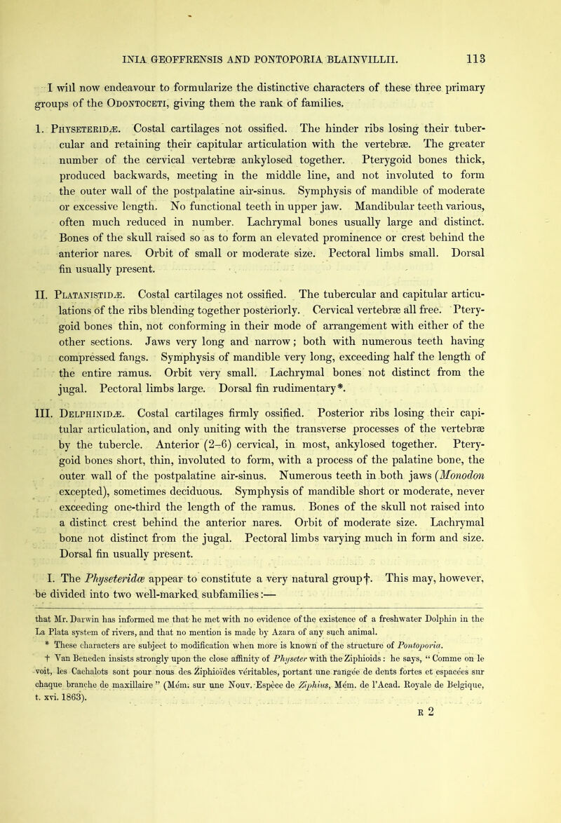I will now endeavour to formularize the distinctive characters of these three primary groups of the Odoxtoceti, giving them the rank of families. I. Physetepjd/e. Costal cartilages not ossified. The hinder ribs losing their tuber- cular and retaining their capitular articulation with the vertebrae. The greater number of the cervical vertebrae ankylosed together. Pterygoid bones thick, produced backwards, meeting in the middle line, and not involuted to form the outer wall of the postpalatine air-sinus. Symphysis of mandible of moderate or excessive length. No functional teeth in upper jaw. Mandibular teeth various, often much reduced in number. Lachrymal bones usually large and distinct. Bones of the skull raised so as to form an elevated prominence or crest behind the anterior nares. Orbit of small or moderate size. Pectoral limbs small. Dorsal fin usually present. II. Platanistidae. Costal cartilages not ossified. The tubercular and capitular articu- lations of the ribs blending together posteriorly. Cervical vertebrae all free. Ptery- goid bones thin, not conforming in their mode of arrangement with either of the other sections. Jaws very long and narrow; both with numerous teeth having compressed fangs. Symphysis of mandible very long, exceeding half the length of the entire ramus. Orbit very small. Lachrymal bones not distinct from the jugal. Pectoral limbs large. Dorsal fin rudimentary* *. III. Delphinid^e. Costal cartilages firmly ossified. Posterior ribs losing their capi- tular articulation, and only uniting with the transverse processes of the vertebrae by the tubercle. Anterior (2-6) cervical, in most, ankylosed together. Ptery- goid bones short, thin, involuted to form, with a process of the palatine bone, the outer wall of the postpalatine air-sinus. Numerous teeth in both jaws (Monodon excepted), sometimes deciduous. Symphysis of mandible short or moderate, never exceeding one-third the length of the ramus. Bones of the skull not raised into a distinct crest behind the anterior nares. Orbit of moderate size. Lachrymal bone not distinct from the jugal. Pectoral limbs varying much in form and size. Dorsal fin usually present. I. The Physeteridce appear to constitute a very natural groupf. This may, however, be divided into two well-marked subfamilies:— that Mr. Darwin has informed me that he met with no evidence of the existence of a freshwater Dolphin in the La Plata system of rivers, and that no mention is made by Azara of any such animal. * These characters are subject to modification when more is known of the structure of Pontoporia. t Van Beneden insists strongly upon the close affinity of Pht/seter with the Ziphioids : he says, “ Comme on le voit, les Cachalots sont pour nous des. Ziphioides veritables, portant une rarigee de dents fortes et, espacees sur chaque branche de maxillaire ” (Mem. sur une Nouv. Espece de Ziphius, Mem. de l’Acad. Royale de Belgique, t. xvi. 1863).