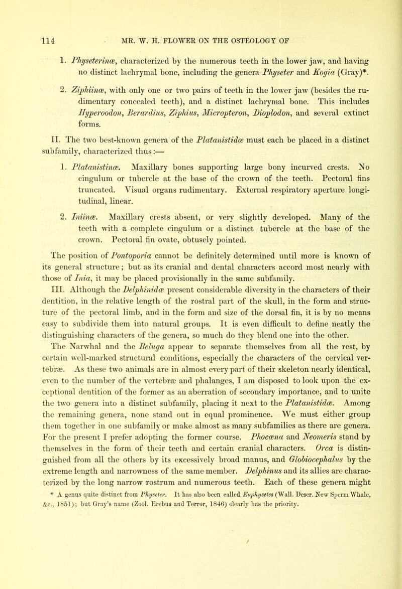 1. Physeterince, characterized by the numerous teeth in the lower jaw, and having no distinct lachrymal bone, including the genera Physeter and Kogia (Gray)*. 2. Ziphiinoe, with only one or two pairs of teeth in the lower jaw (besides the ru- dimentary concealed teeth), and a distinct lachrymal bone. This includes Hyperoodon, Perardius, Ziphius, Micropteron, Pioplodon, and several extinct forms. II. The two best-known genera of the Platanistidoe must each be placed in a distinct subfamily, characterized thus :— 1. Platanistince. Maxillary bones supporting large bony incurved crests. No cingulum or tubercle at the base of the crown of the teeth. Pectoral fins truncated. Visual organs rudimentary. External respiratory aperture longi- tudinal, linear. 2. Iniince. Maxillary crests absent, or very slightly developed. Many of the teeth with a complete cingulum or a distinct tubercle at the base of the crown. Pectoral fin ovate, obtusely pointed. The position of Pontoporia cannot be definitely determined until more is known of its general structure; but as its cranial and dental characters accord most nearly with those of Inia, it may be placed provisionally in the same subfamily. III. Although the Delphinidce present considerable diversity in the characters of their dentition, in the relative length of the rostral part of the skull, in the form and struc- ture of the pectoral limb, and in the form and size of the dorsal fin, it is by no means easy to subdivide them into natural groups. It is even difficult to define neatly the distinguishing characters of the genera, so much do they blend one into the other. The Narwhal and the Peluga appear to separate themselves from all the rest, by certain well-marked structural conditions, especially the characters of the cervical ver- tebrse. As these two animals are in almost every part of their skeleton nearly identical, even to the number of the vertebrae and phalanges, I am disposed to look upon the ex- ceptional dentition of the former as an aberration of secondary importance, and to unite the two genera into a distinct subfamily, placing it next to the Platanistidoe. Among the remaining genera, none stand out in equal prominence. We must either group them together in one subfamily or make almost as many subfamilies as there are genera. For the present I prefer adopting the former course. Phoccena and Neomeris stand by themselves in the form of their teeth and certain cranial characters. Orca is distin- guished from all the others by its excessively broad manus, and Globiocephalus by the extreme length and narrowness of the same member. Pelphinus and its allies are charac- terized by the long narrow rostrum and numerous teeth. Each of these genera might * A genus quite distinct from Physeter. It has also been called Euphysetes (Wall. Descr. New Sperm Whale, &c., 1851); hut Gray’s name (Zool. Erebus and Terror, 1846) clearly has the priority.