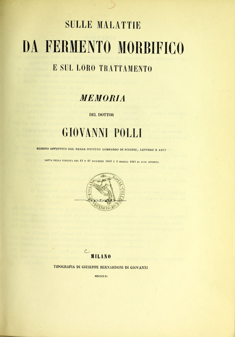 SULLE MALATTIE DA FERMENTO MORBIFICO E SUL LORO TRATTAMENTO MEMORIA DEL DOTTOR GIOVANNI POLLI MEMBRO EFFETTIVO DEL REALE ISTITUTO LOMBARDO DI SCIENZE, LETTERE B ARTI LETTA NELLA TOENATA DEL 13 E 27 DlCElIBnE 1860 E 2 MAGGIO 1861 DI ESSO ISTITUTO MILANO TIPOGRAFIA DI GIUSEPPE BERNARDONI DI GIOVANNI MDCCCLXI