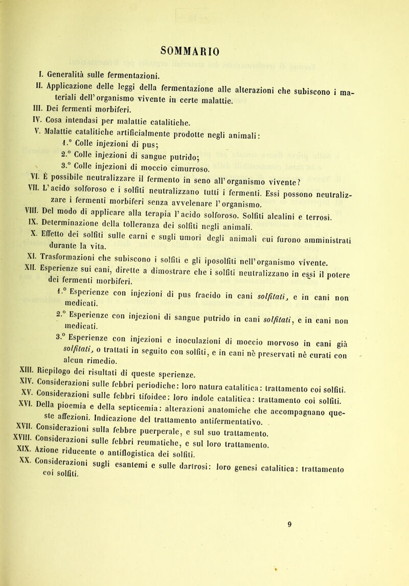 SOMMARIO IH IV. V. VI, VII. Vili. IX. X. XI. XII. XIII. XIV. XV. XVI. XVII. XVIII. XIX. XX. Generalità sulle fermentazioni. Applicazione delle leggi della fermentazione alle alterazioni che subiscono i ma- teriali dell’organismo vivente in certe malattie. Dei fermenti morbiferi. Cosa intendasi per malattie catalitiche. Malattie catalitiche artificialmente prodotte negli animali: Colle injezioni di pus; 2. ° Colle injezioni di sangue putrido; 3. Colle injezioni di moccio cimurroso. È possibile neutralizzare il fermento in seno all’organismo vivente? L’acido solforoso e i solfiti neutralizzano tutti i fermenti. Essi possono neutraliz- zare 1 fermenti morbiferi senza avvelenare l’organismo. Del modo di applicare alla terapia l’acido solforoso. Solfiti alcalini e terrosi. Determinazione della tolleranza dei solfiti negli animali. Effetto dei solfiti sulle carni e sugli umori degli animali cui furono amministrati durante la vita. Trasformazioni che subiscono i solfiti e gli iposolfiti nell’organismo vivente. Esperienze sui cani, dirette a dimostrare che i solfiti neutralizzano in essi il potere dei fermenti morbiferi. 1. ” Esperienze con injezioni di pus fracido in cani so//ÌMi, e in cani non medicati. 2. ° Esperienze con injezioni di sangue putrido in cani sol^lali, e in cani non medicati. Espeiienze con injezioni e inoculazioni di moccio morvoso in cani già 0 trattati in seguito con solfiti, e in cani nè preservati nè curati con alcun rimedio. Riepilogo dei risultati di queste sperienze. Considerazioni sulle febbri periodiche: loro natura catalitica: trattamento coi solfiti, nsi erazioni sulle febbri tifoidee: loro indole catalitica: trattamento coi solfiti. septicemia: alterazioni anatomiche che accompagnano que- ste affezioni. Indicazione del trattamento antifermentativo Considerazioni sulla febbre puerperale, e sul suo trattamento. ^onsiderazioni sulle febbri reumatiche, e sul loro trattamento. Azione riducente o antiflogistica dei solfili. ^^coTsTlfiT”* esantemi e sulle darirosi: loro genesi catalitica: trattamento 9