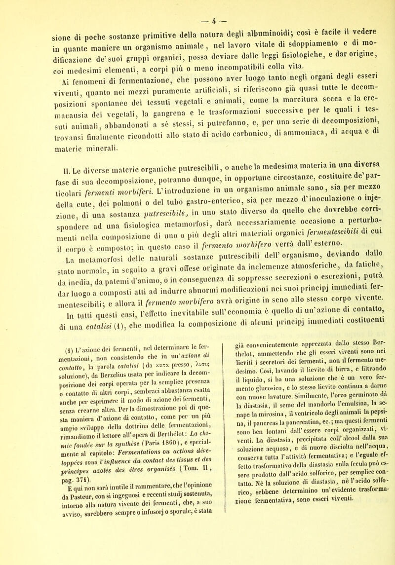 sione di poche sostanze primitive della natura degli albuminoidi; cosi è facile il vedere in quante maniere un organismo animale, nel lavoro vitale di sdoppiamento e d, mo- dificazione de’suoi gruppi organici, possa deviare dalle leggi fisiologiche, e dar origine, coi medesimi elementi, a corpi più o meno incompatibili colla vita. Ai fenomeni di fermentazione, che possono aver luogo tanto negli organi degli esseri viventi, quanto nei mezzi puramente artificiali, si riferiscono già quasi tulle le decom- posizioni spontanee dei tessuti vegetali e animali, come la marcitura secca e la ere- macausia dei vegciali, la gangrena c le trasformazioni successive per le quali i tes- suti animali, abbandonati a sé stessi, si putrefanno, c, per una sene di decomposizioni, trovansi finalnienle ricondotti allo stalo di acido carbonico, di ammoniaca, di acqua c di materie minerali. Il Le diverse materie organiche putrescibili, o anche la medesima materia in una diversa fase di sua decomposizione, potranno dunque, in opportune circostanze, costituire de par- ticolari fermenti morbiferi. L’introduzione in un organismo animale sano, sia per mezzo della cute, dei polmoni o del tubo gastro-enterico, sia per mezzo d’inoculazione o inie- zione di una sostanza putrescibile, in uno stalo diverso da quello che dovrebbe corri- spondere ad una fisiologica metamorfosi, darà necessariamente occasione « pefl^ba- meiili nella composizione di uno o più degli altri materiali organici fermmtescMi di cui il corpo è composto; in questo caso il fermento morbifero verrà dall’esterno. La metamorfosi delle naturali sostanze putrescibili dell’organismo, deviando dallo stato normale, in seguito a gravi offese originale da inclemenze atmosferiche, da fatiche, da inedia, da patemi d’animo, o in conseguenza di soppresse secrezioni o escrezioni, potrà dar luogo a composti atti ad indurre abnormi modificazioni nei suoi principi immediati fer- nientescibili; e allora il fermento morbifero avrà origine in seno allo stesso corpo vivente. In tutti questi casi, relTeilo inevitabile sull’economia è quello di un’azione di contatto, di una catalisi (1), che modifica la composizione di alcuni principi immediati costituenti (1) L’azione dei fermenti, nel determinare le fer- mentazioni, non consistendo che in un’azione di coniano, la parola catalisi (da '/.ara presso, Xucft? soluzione), da Berzelius usata per indicare la decom- posizione dei corpi operata per la semplice presenza 0 contatto di altri corpi, sembraci abbastanza esatU anche per esprimere il modo di azione dei fermenti, senza crearne altra. Per la dimostrazione poi di que- sta maniera d’azione di contatto, come per un più ampio sviluppo della dottrina delle fermentazioni, rimandiamo il lettore all’opera di Bcrlbélot: La chi- mie fonde e sur la synthèse (Paris 1860), e special- mente al capitolo ; Fermentations ou actions déve- loppées sous Vinfluence du contact des tissus et des principes azolés des étres organisés (Tom. Il, pag. 37i). . . E qui non sarà inutile il rammentare,che l’opinione da Pasteur, con si ingegnosi e recenti studj sostenuta, intorno alla natura vivente dei fermenti, che, a suo avviso, sarebbero sempre o infusorj o sporule, è stata già convenientemente apprezzata dado stesso Bcr- thclot, ammettendo che gli esseri viventi sono nei lieviti i secretori dei fermenti, non il fermento me- desimo. Cosi, lavando il lievito di birra, e filtrando il liquido, si ha una soluzione che è un vero fer- mento glucosico, c lo stesso lievito continua a darne con nuove lavature. Similmente, l’orzo germinato dà la diastasia, il seme del mandorlo l’cmulsina, la se- nape la mirosina, il ventricolo degli animali la pepsi- na, il pancreas la pancreatina, ec, ; ma questi fermenti sono ben lontani dall’ essere corpi organizzati, vi- venti. La diastasia, precipitata coll’alcool dalla sua soluzione acquosa, c di nuovo disciolta nell’acqua, conserva tutta l’attività fermentativa; e l’eguale ef- fetto trasformativo della diastasia sulla fccula può es- sere prodotto dall’acido solforico, per semplice con- tatto. Nè la soluzione di diastasia, nè l’acido solfo- rico, sebbene determinino un’evidente trasforma- zione fermentativa, sono esseri viventi.