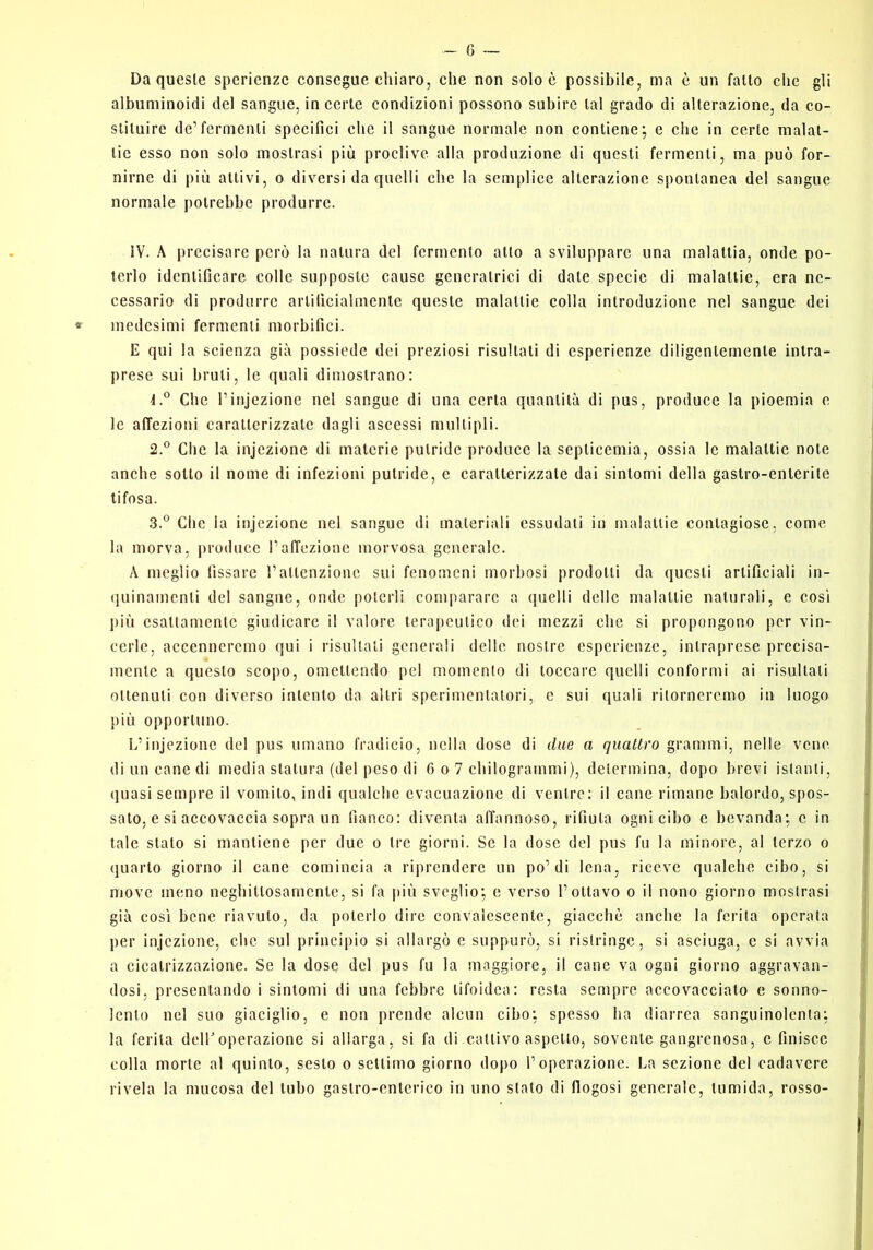 Da queste sperienzc consegne chiaro, che non solo è possibile, ma è un fatto che gli albuminoidi del sangue, in certe condizioni possono subire tal grado di alterazione, da co- stituire de’fermenti specifici che il sangue normale non contiene; e che in certe malat- tie esso non solo mostrasi più proclive alla produzione di questi fermenti, ma può for- nirne di più aitivi, 0 diversi da quelli che la semplice alterazione spontanea del sangue normale potrebbe produrre. IV. A precisare però la natura del fermento allo a sviluppare una malattia, onde po- terlo identificare colle supposte cause generatrici di date specie di malattie, era ne- cessario di produrre artificialmente queste malattie colia introduzione nel sangue dei medesimi fermenti morbifici. E qui la scienza già possiede dei preziosi risultali di esperienze diligentemente intra- prese sui bruti, le quali dimostrano: Che l’injezionc nel sangue di una certa quantità di pus, produce la pioemia e le affezioni caratterizzale dagli ascessi multipli. 2. ® Che la injczione di materie putride produce la septicemia, ossia le malattie note anche sotto il nome di infezioni putride, e caratterizzate dai sintomi della gastro-enterite tifosa. 3. ” Che la injczione nel sangue di materiali essudati in malattie contagiose, come la morva, produce l’affezione morvosa generale. A meglio (issare l’attenzione sui fenomeni morbosi prodotti da questi artificiali in- (juinamenli del sangue, onde poterli comparare a quelli delle malattie naturali, e cosi l)iù csaltamcnlc giudicare il valore terapeutico dei mezzi che si propongono per vin- cerle, accenneremo qui i risultali generali delle nostre esperienze, intraprese precisa- mente a questo scopo, omettendo pel momento di toccare quelli conformi ai risultali ottenuti con diverso intento da altri sperimentatori, c sui quali ritorneremo in luogo più opportuno. L’iiijezione del pus umano fradicio, nella dose di due a quattro grammi, nelle vene di un cane di media statura (del peso di 6 o 7 chilogrammi), determina, dopo brevi istanti, quasi sempre il vomito, indi qualche evacuazione di ventre: il cane rimane balordo, spos- sato, e si accovaccia sopra un fianco: diventa affannoso, rifiuta ogni cibo e bevanda; e in tale stalo si mantiene per due o tre giorni. Se la dose del pus fu la minore, al terzo o quarto giorno il cane comincia a riprendere un po’di lena, riceve qualche cibo, si move meno neghillosamcnle, si fa più sveglio; e verso Tonavo o il nono giorno mostrasi già cosi bene riavuto, da poterlo dire convalescente, giacché anche la ferita operala per injczione, che sul principio si allargò c suppurò, si ristringe, si asciuga, c si avvia a cicatrizzazione. Se la dose del pus fu la maggiore, il cane va ogni giorno aggravan- dosi, presentando i sintomi di una febbre tifoidea: resta sempre accovacciato e sonno- lento nel suo giaciglio, e non prende alcun cibo; spesso ha diarrea sanguinolenta; la ferita dclToperazione si allarga, si fa di cattivo aspetto, sovente gangrenosa, e finisce colla morte al quinto, sesto o settimo giorno dopo l’operazione. La sezione del cadavere rivela la mucosa del tubo gastro-enterico in uno stato di flogosi generale, tumida, rosso-