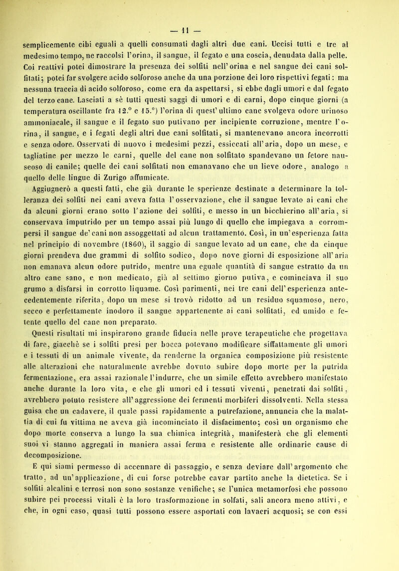 semplicemente cibi eguali a quelli consumali dagli altri due cani. Uccisi tutti e tre al medesimo tempo, ne raccolsi l’orina, il sangue, il fegato e una coscia, denudala dalla pelle. Coi reattivi potei dimostrare la presenza dei solfili nell’orina e nel sangue dei cani sol- filati', potei far svolgere acido solforoso anche da una porzione dei loro rispettivi fegati ; ma nessuna traccia di acido solforoso, come era da aspettarsi, si ebbe dagli umori e dal fegato del terzo cane. Lasciali a sè lutti questi saggi di umori e di carni, dopo cinque giorni (a temperatura oscillante fra 12.® e 15.°) l’orina di quest’ultimo cane svolgeva odore urinoso ammoniacale, il sangue e il fegato suo pulivano per incipiente corruzione, mentre l’o- rina, il sangue, e i fegati degli altri due cani solfitati, si mantenevano ancora incorrotti e senza odore. Osservati di nuovo i medesimi pezzi, essiccati all’aria, dopo un mese, c tagliatine per mezzo le carni, quelle del cane non solfilato spandevano un fetore nau- seoso di canile; quelle dei cani solfitati non emanavano che un lieve odore, analogo a quello delle lingue di Zurigo affumicate. Aggiugnerò a questi falli, che già durante le sperienze destinate a determinare la tol- leranza dei solfili nei cani aveva falla l’osservazione, che il sangue levato ai cani che da alcuni giorni erano sotto Fazione dei solfili, e messo in un bicchierino all’aria, si conservava impulrido per un tempo assai più lungo di quello che impiegava a corrom- persi il sangue de’cani non assoggettali ad alcun Irattamenló. Così, in un’esperienza fatta nel principio di novembre (1860), il saggio di sangue levalo ad un cane, che da cinque giorni prendeva due grammi di solfito sodico, dopo nove giorni di esposizione all’aria non emanava alcun odore putrido, mentre una eguale quantità di sangue estratto da un altro cane sano, e non medicalo, già al settimo giorno puliva, c cominciava il suo grumo a disfarsi in corrotto liquame. Così parimenti, nei tre cani dell’esperienza ante- cedentemente riferita, dopo un mese si trovò ridotto ad un residuo squamoso, nero, secco e perfettamente inodoro il sangue appartenente ai cani solfitati, ed umido e fe- tente quello del cane non preparalo. Questi risultali mi inspirarono grande fiducia nelle prove terapeutiche che progettava di fare, giacché se i solfili presi per bocca potevano modificare siffattamente gli umori c i tessuti di un animale vivente, da renderne la organica composizione più resistente alle alterazioni che naturalmente avrebbe dovuto subire dopo morte per la putrida fermentazione, era assai razionale l’indurre, che un simile effetto avrebbero manifestato anche durante la loro vita, e che gli umori ed i tessuti viventi, penetrati dai solfili, avrebbero potuto resistere all’aggressione dei fermenti morbiferi dissolventi. Nella stessa guisa che un cadavere, il quale passi rapidamente a putrefazione, annuncia che la malat- tia di cui fu vittima ne aveva già incomincialo il disfacimento; così un organismo che dopo morte conserva a lungo la sua chimica integrità, manifesterà che gli elementi suoi vi stanno aggregali in maniera assai ferma e resistente alle ordinarie cause di decomposizione. E qui siami permesso di accennare di passaggio, e senza deviare dall’argomento che tratto, ad un’applicazione, di cui forse potrebbe cavar partito anche la dietetica. Se i solfili alcalini e terrosi non sono sostanze venifiche; Se l’unica metamorfosi che possono subire pei processi vitali è la loro trasformazione in solfali, sali ancora meno attivi, c che, in ogni caso, quasi tutti possono essere asportali con lavacri acquosi; se con essi