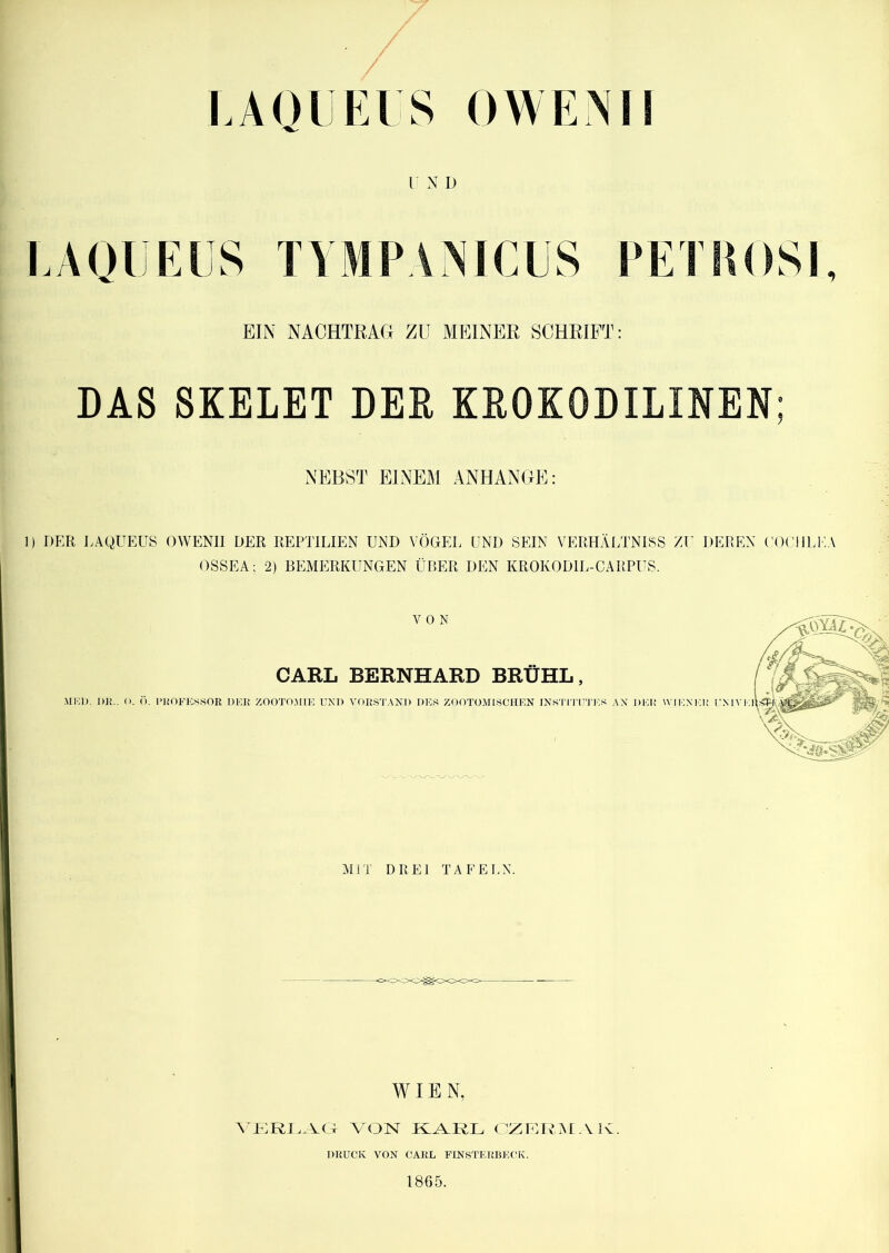 LAOIJEIS OWENI! r N D EAQIJEES TYMPANICUS PETPOSI, EIN NACHTRAG ZU MEINER SCHRIFT: DAS SKELET DER KROKODILINEN; NEBST EINEM ANHANGE: 1) DER LAQUEUS OWENII DER REPTILIEN UND VÖGEl. UND SEIN VERHÄI/LNISS ZU DEEEN ( (X’liUEA OSSEA; 2) BEMERKUNGEN ÜBER DEN KROKODIL-CARPUS. VON CARL BERNHARD BRÜHL, ,MKI). I»]?., (). (). l’HOFES.SOR DICH /OOTOMIK UND VOIiS'l'ANI) DES ZOOTOMISCHEN INSTI'I’U'J'ES AX DEI! WIENEK l'MVEl M]T DREI TAFELN. WIE N, NaGRI. NO VON OZIZRAIAK. DRUCK VON CARL FINSTERBECK. 1865.