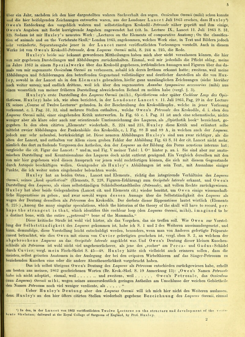 über ein Jahr, nachdem ich den hier dargestellten wahren Sachverhalt des sogen. Ossiculimi Otvenii (mihi) schon kannte mid die hier beifolgenden Zeichnungen entworfen waren, aus der Londoner Lance t Juli 1863 ersehen, dassHuxley*) Owen’s Entdeckung des vorgeblich wahren und selbstständigen Krokodil - Petrosale näher geprüft und ihm einige, Owen’s Angaben mit Recht korrigirende Angaben zugewendet hat (cit. lo. Lecture IX., Lancet 11. Juli 1863 S. 31, 32). Sodann ist mir Huxley’s neuestes Werk; „Lectures on the Elements of comparative Anatomy; On the Classifica- tion of animals and on the Vertebrate Skull,“ London 1865, zugekommen, welches Werk eine, in Text und Bildern jedoch sehr veränderte, Separatausgabe jener in der Lancet zuerst veröffentlichten Vorlesungen vorstellt. Auch in diesem Werke ist von Owen’s KrokodW-Petrosale^ dem Lariuem Oioenii mihi, S. 244 u. 225, die Rede. Huxley’s beide mir bekannt gewordenen Mittheilungen haben mich aber nicht veranlassen können, die hier von mir gegebenen Darstellungen und Abbildungen zurückzuhalten. Einmal, weil mir jedesfalls die Pflicht oblag, meine iiu Jahre 1862 in einem Spezialwerke über das Krokodil gegebenen, irrthümlichen Aussagen und Figuren über das da- mals von mir sogenannte Ossiculum Owenii zu verbessern, sobald ich deren Irrthum erkannt hatte; zweitens, weil meine Abbildungen und Schilderungen den betreffenden Gegenstand vollständiger und deutlicher darstellen als die von Hux- ley, sowohl in der Lancet als in den Elements gebrachten, hiefür ganz unzulänglichen Zeichnungen (siehe hierüber noch weiter unten); und endlich drittens, weil ich über den sogenannten Annulus tympanicus accessorius (mihi) nun einen wesentlich von meiner früheren Darstellung abweichenden Befund zu melden habe (vergl. §. 3). Huxley’s erste Darstellung des Laqiieus Owenii (mihi, Opisthoticwn oder später Cochlear Loop des Opis- thoticum, Huxley) habe ich, wie oben berichtet, in der Londoner Lancet v. 11. Juli 1863, Pag. 29 in der Lecture IX seines „Course of Twelve Lectures“ gefunden. In der Beschreibung des Krokodilkopfes, welche in jener Vorlesung vorkommt, c. 1. Pag. 31, 32, sind mehrere Stellen enthalten, welche Owen’s Pctrosale des Krokodils, d. i. eben den Laqueus Owenii mihi, einer eingehenden Kritik unterwerfen. In Fig. 65 c. 1. Pag. 31 ist auch eine schematische, nichts weniger aber als klare oder auch nur orientirende Umrisszeichnung des Laqueus, als „Opisthotik hook“ bezeichnet, ge- gegeben. In den oben citirten „Elements“ wiederholt, S. 224 und 225, Huxley diese Kritik und erläutert selbe mittelst zweier Abbildungen der Paukenhöhle des Krokodils, c. 1. Fig. 88 B und 89 A, in weichen auch der Laqueus. jedoch nur sehr nebenbei, berücksichtigt ist. Diese neueren Abbildungen Huxley’s sind nun zwar richtiger, als die alten der Lancet, und enthalten vor Allem einen groben Fehler der Abbildung Fig. 63 S. 31 der cit. Lancet nicht mehr, nämlich das dort zu findende Vergessen des Antheiles, den der Laqueus an der Bildung des Porus acusticus internus hat; vergleiche die cit. Figur der Lancet: * undm, und Fig. V meiner Tafel: 1. 0+ hinter p. au. i. Sie sind aber zur anato- mischen Darstellung und Kenntnissnahme des Laqueus doch nicht entfernt genügend. Ein Vergleich derselben mit den von mir hier gegebenen wird diesen Ausspruch vor jenen wohl rechtfertigen können, die sich mit diesem Gegenstände durch Autopsie beschäftigen wollen. Genügender als Huxley’s Abbildungen ist sein Text, mit Ausnahme einiger Punkte, die ich weiter unten eingehender beleuchten werde. Huxley hat an beiden Orten, Lancet und Elements, richtig das integrirende Verhältniss des Laqueus Oweni% seines opisthoticaV^ (Elements, S. 228, Figuren-Erklärung) zum Occipitale laterale erkannt, und Owen’s Darstellung des Laqueus., als eines selbstständigen Schädelbestandtheiles (Petrosale)., mit vollem Rechte zurückgewiesen. Huxley hat aber beide Gelegenheiten (Lancet cit. und Elements cit.) wieder benützt, um Owen einige wissenschaft- liche Rippenstösse zu geben , und zwar sowohl wegen dessen Aussage über die Selbstständigkeit des Laqueus als wegen der Deutung desselben als Petrosum des Krokodils. Der derbste dieser Rippenstösse lautet wörtlich (Elements S. 225:) „Among the many singulär speculations, which the historian of the theory of the skull will have to record, per- haps the strängest is that, which identifies this cochlear loop (den Laqueus Owenii, mihi), imagined to be a distinct bone, with the entire „„petrosal““ bone of the Mammalia.“ Diese kritische Strafe ist wohl viel härter, als das Vergehen, das sie treffen soll. Wie Owen zur Vorstel- lung der Selbstständigkeit des Laqueus gekommen ist, habe ich S. 1 und 2 des Weiteren auseinandergesetzt, und kann, demzufolge, diese Vorstellung leicht entschuldigt werden, besonders, wenn man von Anderen gefertigte Präparate zuerst betrachtet, wie dies Owen mit einem von Cu vier gefertigten geschehen ist, vergl. oben S. 2, an welchem der abgebrochene Laqueus an das Oceipitale laterale angeklebt war. Und Owen’s Deutung dieser kleinen Knochen- schleife als Petrosum ist wohl nicht viel ungeheuerlicherer, als jene des „rocher“ am Per ca- und Ga dus-Schädel durch Cuvier; vergl. mein Fisch-Skelet S. 45—48. Huxley hätte sich vielleicht auch erinnern sollen, dass die meisten, selbst grössten Anatomen in der Auslegung der bei den ovipaien Wirbelthieren auf das Säuger-Petrosum zu beziehenden Knochen eine oder die andere Abentheuerlichkeit vorgebracht haben. Das ich selbst übrigens Owen’s Deutung des Laqueus als Petrosum entschieden zurückgewiesen habe, erhellt am besten aus meinen, 1862 geschriebenen Worten (Br. Krok.-Skel. S. 19 Anmerkung 13): „Owen’s Namen Petrosale habe ich nicht adoptirt, einmal, weil und zweitens, weil Owen’s Petrosale, das Ossicuhuu (nun Laqueus) Owenii mihi, wegen seines ausserordentlich geringen Antheiles am Umschlusse der weichen Gehörtheile den Namen Petrosum noch viel weniger verdiente, als “ Ueher Huxley’s Deutung aber des Laqueus Owenii will ich mich hier nicht des Weiteren auslasseu. denn Huxley’s an den hier öfters citirten Stellen wiederholt gegebene Bezeichnung des Laqueus Owenii, einmal ’) In den, in der Lancet von 1863 veröffentlichten Twelve Lectures on the strUcture .ind development of the vcite- lirate Skeleton; delivered at the Royal College of Surgeons of England, by Prof. Huxley.