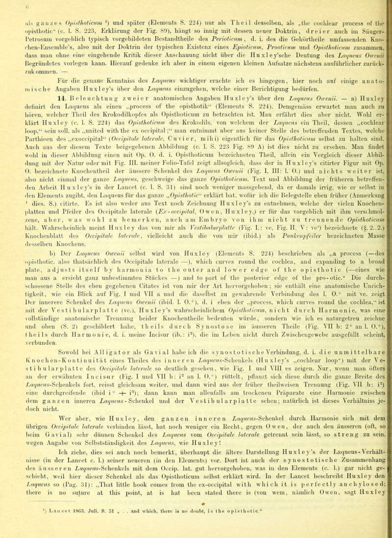 als ganzes Oj)isthoticnm und später (Elements S. 224) nur als Tlieil desselben, als „tiie cocblear process of tlie opistliotic“ (c. 1. S. 223, Erklärung der Fig. 89), hängt so innig mit dessen neuer Doktrin, dreier auch im Säuger- l’etrosum vorgeblich typisch vorgebildeten Bestandtheile des Perioticum, d. i. des die Gehörtheile umfassenden Kno- chen-Ensemhle’s, also mit der Doktrin der typischen Existenz eines EpioHctim^ Prooticum und Opisthoticmn zusammen, dass man ohne eine eingehende Kritik dieser Anschauung nicht über die Huxley’sche Deutung des Lcupieus Oivenii Begründetes vorlegen kann. Hierauf gedenke ich aber in einem eigenen kleinen Aufsatze nächstens ausführlicher zurück- zukommen. — Für die genaue Kenntniss des Laqneus wichtiger erachte ich es hingegen, hier noch auf einige anato- mische Angaben Hnxley’s über den Laqueus einzugehen, welche einer Berichtigung bedürfen. 14. Beleuchtung zweier anatomischen Angaben Huxley’s über den Laqneus Ou-enii. — a) Huxley definirt den Lat^ueus als einen ,,process of the opisthotik'‘ (Elements S. 224). Demgemäss erwartet man auch zu hören, welcher Theil des Krokodilkopfes als Opisthoticum zu betrachten ist. Man erfährt dies aber nicht. Wohl er- klärt Huxley (c. 1. S. 224) das Opisthoticum des Krokodils, von welchem der Laqueus ein Theil, dessen ,,cocblear loop,“ sein soll, als ,,united with the ex occipitalman entnimmt aber aus keiner Stelle des betreffenden Textes, welche Parthieen des ,,exoccipital“ (Occipitale laterale, Cu vier, mihi) eigentlich für das Opisthoticum selbst zu halten sind. Auch aus der diesem Texte beigegehenen Abbildung (c. 1. S. 223 Fig. 89 A) ist dies nicht zu ersehen. Man findet wohl in dieser Abbildung einen mit Op. 0. d. i. Opisthoticum hezeichneteu Theil, allein ein Vergleich dieser Abbil- dung mit der Natur oder mit Fig. III. meiner Folio-Tafel zeigt allsogleich, dass der in Huxley’s citirter Figur mit Op. O. hezeichnete Knochentheil der äussere Schenkel des Laqueus Owenii (Fig. I, III: 1. 0.) und nichts weiter ist, also nicht einmal der ganze Laqueus, geschweige das ganze Opisthoticum. Text und Abbildung der früheren betreffen- den Arbeit Huxley’s in der Lancet (c. 1. S. 31) sind noch weniger massgebend, da er damals infig, wie er selbst in den Elements zugiht, den Laqueus für das ganze „Opistliotic^'' erklärt hat, wofür ich die Belegstelle eben früher (Anmei’kung ' dies. S.) citirte. Es ist also weder aus Text noch Zeichnung Huxley’s zu entnehmen, welche der vielen Knochen- platten und Pfeiler des Occipitale laterale {Ex-occipital, Owen, Huxley.^ er für das vorgeblich mit ihm verschmol- zene, aber, was wohl zu bemerken, auch am Embryo von ihm nicht zu trennende Opisthoticum hält. Wahrscheinlich meint Huxley das von mir als Vestihularplatte (Fig. I.: ve, Fig. II, V: ve') hezeichnete (§. 2..2.) Knochenblatt des Occipitcile laterale, vielleicht auch die von mir (ibid.) als Pauhenpifeiler bezeichneten Masse desselben Knochens. b) Der Lccqueus Oivenii selbst wird von Huxley (Elements S. 224) beschrieben als ,,a process (—des (ipisthotic, also thatsächlich des Occipitale laterale —), which curves round the cochlea, and expanding to a hroad plate, adjusts itself by harmonia to the out er and lower edge of the opisthotic (—eines wie man aus a ersieht ganz unbestimmten Stückes •—) and to part of the posterior edge of the pro-otic.“ Die durch- schossene Stelle des eben gegebenen Citates ist von mir der Art hervorgehohen ; sie enthält eine anatomische Unrich- tigkeit, wüe ein Blick auf Fig. I und VII a und die daselbst zu gewahrende Verbindung des 1. 0.+ mit ve. zeigt Der innerere Schenkel des Laqueus Owenii (ibid. 1. 0.+), d. i eben der ,,i:)rocess, which curves round the cochlea,“ ist mit der Vestihularplatte (ve.), Huxley’s wahrscheinlichem Opisthoticum, nicht durch Harmonie, was eine vollständige anatomische Trennung beider Knochentheile bedeuten würde, sondern wie ich es naturgetreu zeichne und oben (S. 2) geschildert habe, theils durch Synostose im äusseren Theile (Fig. VII b: 2+ an 1. 0.+), theils durch Harmonie, d. i. meine Incisur (ib.: i), die im Leben nicht durch Zwischeugewehe ausgefüllt scheint, verbunden. Sowohl bei Alligator als Gavial habeich die sy n o s t o t i s ch e Verbindung, d. i. die unmittelbare Knochen-Kontinuität eines Theiles des inneren Xaqnms-Scheiikels (Huxley’s ,,cocblear loop“) mit der Ve- s t i b u lar platt e des Occipitale laterale so deutlich gesehen, wie Fig. I und VIII es zeigen. Nur, wenn man öfters an der erwähnten Incis-ur (Fig. I und VII b: i an 1. 0.+ ) rüttelt, pflanzt sich diese diu’ch die ganze Breite des Anr/Mca.s-Schenkels fort, reisst gleichsam weiter, und dann wird aus der früher tlieilweisen Trennung (Fig. VII b: i) eine durchgreifende (ibid i+ + i-); dann kann man allenfalls am trockenen Präparate eine Harmonie zwischen dem ganzen inneren Lur/urn.s- Schenkel und der Vestihularplatte sehen; natürlich ist dieses Verhältniss je- doch nicht. Wer aber, wie Huxley, den ganzen inneren Xag'«(e?^s-Schenkel durch Harmonie sich mit dem übrigen Occipitale laterale verbinden lässt, hat noch weniger ein Recht, gegen Owen, der auch den äusseren (oft, so beim Gavial) sehr dünnen Schenkel des Laqueus vom Occipitale laterale getrennt sein lässt, so streng zu sein, wegen Angabe von Selbstständigkeit des Laqueus, wie Huxley 1 Ich ziehe, dies sei auch noch bemerkt, überhaupt die ältere Darstellung Huxley’s der Laqueus - Verhält- nisse (in der Lancet c. 1.) seiner neueren (in den Elements) vor. Dort ist auch der synostotische Zusammenhang des äusseren Zrt/^ue?fs-Schenkels mit dem Occip. lat. gut hervorgehoben, was in den Elements (c. 1.) gar nicht ge- schieht, weil liier dieser Schenkel als das Opisthoticum selbst erklärt wird. In der Lancet beschreibt Huxley den Laqueus so (Pag. 31): ,,That little hook comes from the ex-occipital with which it is perfectly anchylosed; there is no suture at this point, at is hat heen stated there is (von wem, nämlich Owen, sagt Huxley • . . and which, there is no doubt, is the opisthotic.“ ') Lancet 1863. Juli. S. 31