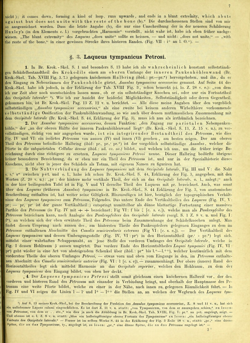 against but does not unite with the reste of the bone (b).“ Die durchschossenen Stellen sind von mir so ausgezeichnet worden. Dass die letzte Angabe (b), die nur eine Umschreibung der in der neueren Schilderung Huxley’s (in den Elements c. 1.) vorgebrachten „Harmonie“ vorstellt, nicht wahr ist, habe ich eben früher nachge- wiesen. ,,The blunt extremity“ des Laqueus ,,does unite“ sollte es heissen, — und nicht: „does not unite,“ — ,,with the reste of the bone,“ in einer gewissen Strecke ihres hinteren Randes. (Fig. VII : i+ an 1. 0.+). — §. 3. Laqueus tympanicus Petrosi. 1. In Br. Krok. - Skel. S. 1 und besonders S. 13 habe ich als av a h r s c h e i n 1 i c h konstant selbstständi- gen Schädelbestandtheil des Krokodils einen am oberen Umfange der inneren Pa u ke nh ö hleiiAv an d (Br. Krok.-Skel. Tab. XVHII Fig. 3.7.) gelegenen knöchernen Halbring (ibid.; pr.—pr.) hervorgehoben, und ihn, da er den Eingang zu Nebenräumen der Paukenhöhle gürtet, Annulus tympanicus accessorius genannt. Auf Seite 44 des Krok.-Skel. habe ich jedoch, in der Erklärung der Tab. XVHI Fig. 3 , schon bemerkt (ci. lo. Z. 28 v. u.): ,,von dem ich zur Zeit aber noch unentschieden lassen muss, ob er ein selbstständiger Knochen sei, oder nur ein Fortsatztheil des Occipitale laterale'''' ^). Wie ich zur Ansicht der beiderlei Möglichkeiten, Selbstständigkeit oder deren Gegentheil. gekommen bin, ist Br. Krok.-Skel. Pag. 13 Z. 12 v. u. berichtet. — Alle diese meine Angaben über den vorgeblich selbstständigen „Annulus tympanicus accessorius^'''' als eine zweite bei keinem anderen Wirbelthiere vorkommende selbstständige Ossification der Paukenhöhlenwandung, so wie auch über dessen muthmasslichen Zusammenhang mit dem Occipitale laterale (Br. Krok.-Skel. S. 44, Erklärung der Fig. 3), muss ich nun als irrthümlich bezeichnen. 2. Der Annulus tympanicus accessorius^ dessen Funktion: ,,den Zugang zur parietalen Nebenpauken- höhle,“ der ,,an der oberen Hälfte der inneren Paukenhöhlenwand liegt“ (Br. Krok.-Skel. S. 13, Z. 15 v. u.), zu ver- vollständigen, richtig von mir angegeben wurde, ist ein integrir ender Bestand theil des Petrosum, wie dies Fig. IV und VI: ein isolirtes Petrosuni von aussen (IV) und innen (VI) gesehen , am besten zeigen. Der am oberen Theil des Petrosum befindliche Halbring (ibid: pr., pr.,' pr.“) ist der vorgeblich selbstständige Annulus, welcher die Pforte in die subparietalen Cellulae äereae (ibid.: ad. ce. ae.) bildet, und welchen ich nun, um die früher irrige Be- zeichnung durch eine richtigere zu ersetzen, Laqueus tympanicus Petrosi nenne. Dieser Halbring bedürfte übrigens keiner besonderen Bezeichnung, da er eben nur ein Theil des Petrosum ist, und nur in der Spezialhistorie dieses Knochens, nicht aber in jener des Schädels als Totum, mit eigenem Namen zu figuriren hat. 3. Die Naht verbind ung des Laqueus tympanicus mit dem Occipitale laterale, Fig. III und V: die Naht s, s,' s“ zwischen pet. und o. 1., habe ich schon Br. Krok.-Skel. S. 44, Erklärung der lüg. 3, angegeben, mit den Worten (Z. 20 v. u.): „pr : der hintere mehr vertikale Theil, der sich an das Occijntale laterale, o. 1., anlegt;“ auch in der hier beiliegenden Tafel ist in Fig. V und VI derselbe Theil des Laqueus mit pr. bezeichnet. Auch, was sonst über den Laqueus (früheren Annulus) tympanicus in Br. Krok.-Skel., S. 44 Erklärung der Fig. 3, von anatomischer Beschreibung enthalten ist, hat weiter seine Giltigkeit. Hinzuzufügen ist hier, bezüglich der topographischen Verhält- nisse des Laqueus tympanicus zum Petrosum, Folgendes. Das untere Ende des Vertikaltheiles des Laqueus (Fig. IV, V : pr; — pr, pr' ist der ganze Vertikaltheil;) entspringt unmittelbar als dünne blattartige Fortsetzung einer massiven Parthie des Petrosum (in Fig. IV mit -)- -|- bezeichnet; Fig VI: f bis c [c. s. e.]), welche man als Paulcenpfeiler des Petrosum bezeichnen kann, nach Analogie des PauJcenpfeilers des Occipitale laterale (vergl. S. 1 Z. 8 v. u. und Fig. I: f), an welchen sich der eben erwähnte Theil des Petrosum beim Zusammenhänge der Schädelknochen anlegt. Man findet diesen Ursprung nach aussen des , am hintersten Theile des Paukenpfeilers gelegenen Einganges zu dem im Petrosuni enthaltenen Abschnitte des Canalis semicircularis externus (Fig VI: [c. s. e.]). — Der Vertikaltheil des Laqueus tympanicus und dessen Umbeugungsstelle (Fig. IV, VI : pr') in den Horizontaltheil (pr.' - pr.) legt sich, mittelst einer wahrhaften Schuppennaht, an jene Stelle des vorderen Umfanges des Occipitale -laterale, welche in Fig. I dessen Hohlraum ß aussen umgürtet. Das vordere Ende des Horizontaltheiles Laquei tympanici (Fig. IV, VI : pr') geht wieder in eine Art von absteigendem Schenkel über (ibid.: pr bis 1.+—L++), welcher kontinuirlich mit dem vordersten Theile des oberen Umfanges Petrosi, — etwas vorn und oben vom Eingänge in den, im Petrosum enthalte- nen Abschnitt des Canalis semicircularis anterior (Fig. VI : 3 [c. s. e]), — zusammenhängt. Der obere (innere) Rand des Horizontaltheiles legt sich mittelst Harmonie an das Occipitale superius, welches den Hohlraum, zu dem der Laqueus tympanicus den Eingang bildet, von oben her deckt. .4. Der Laqueus tympanicus Petrosi stellt somit gleichsam einen knöchernen Halbreif vor, der den vorderen und hinteren Rand des Petrosum mit einander in Verbindung bringt, und oberhalb der Hauptmasse des Pe- trosum eine weite Pforte bildet, welche zu einer in der Nähe, nach innen zu, gelegenen Räumlichkeit führt. — In Fig. IV und VI zeigen die Linien 1 — 1' und 1+ — 1++ die Stellen an, an welchen der Wegbruch des Laqueus tym- *) Auf S. 13 meines Krok.-Skel., bei der Beschreibung der Funktion des Annulus tympanicus accessorius, Z. 8 und 11 v. u., hat sieb ein unliebsamer Lapsus calami eingeschlichen. Es ist dort Z. 11 v. u. statt: „von Tympanicum, von dem er auszugehen schien,“ zu lesen: von Petrosum, von dem er . . etc.,“ wie dies ja auch die Abbildung in Br. Krok.-Skel. Tab. XVIII, Fig. 7: pr.“ an pet. angelegt, zeigt. — Und ebenso ist c. 1. Z. 8 v. u. statt: „blos ein halbringförmiger oberer Fortsatz des Tympanicuvi“ zu lesen: „ein halbringförmiger oberer 1‘ortsatz des Occipitale laterale.'* — Ferner ist im selben Werke S. 44 in der Erklärung der Fig. 3 Zeile 18 v. u., statt: „pr.,“ eine diinue Spitze, die an das Tympanicum, ty., angelegt ist, zu lesen: „pr.,“ eine dünne Spitze, die an das PetrosiU/i angelegt ist.“ — 0 =:=