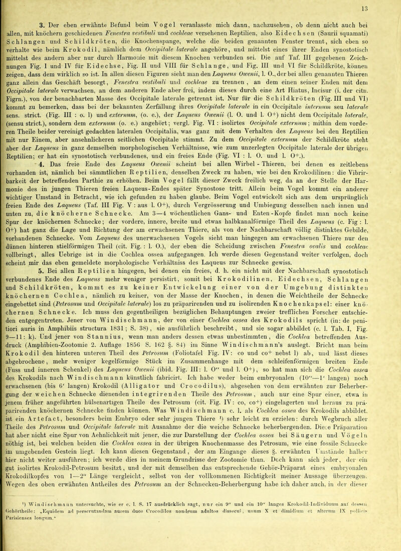 1 lo 3. Der eben erwähnte Befund beim Vogel veranlasste mich dann, nacbzusehen, ob denn nicht auch bei allen, mit knöchern geschiedenen Fenestra vestibuU und coclileae versehenen Reptilien, also Eidechsen (Saurii squamati) Schlangen und Schildkröten, die Knochenspange, welche die beiden genannten Fenster trennt, sich eben so verhalte wie beim Krokodil, nämlich dem Occipitale laterale angehöre, und mittelst eines ihrer Enden synostotisch mittelst des andern aber nur durch Harmonie mit diesem Knochen verbunden sei. Die auf Taf. III gegebenen Zeich- nungen Fig. I und IV für Eidechse, Fig. II und VIII für Schlange, und Fig. III und VI für Schildkröte, können zeigen, dass dem wirklich so ist. In allen diesen P'iguren sieht ma,i\ Aen Laqiieus Oivenii^ 1. 0., der bei allen genannten Thieren ganz allein das Geschäft besorgt, Fenestra vestihuli und cochleae zu trennen , an dem einen seiner Enden mit dem Occipitale laterale verwachsen, an dem anderen Ende aber frei, indem dieses durch eine Art Hiatus, Incisur (i. der citn. Figrn.), von der benachbarten Masse des Occipitale laterale getrennt ist. Nur für die Schildkröten (P'ig. HI und VI) kommt zu bemerken, dass bei der bekannten Zerfällung ihres Occipitale laterale in ein Occipitale internum seu laterale sens. strict. (Fig. III : o. 1) und externum^ (o. e.), der Laqueus Owenii (1. 0. und 1. 0+) nicht dem Occipitale laterale, (sensu strict.), sondern dem externum (o. e.) angehört; vergl. Fig. VI : isolirtes Occipitale externum; mithin dem vorde- ren Theile beider vereinigt gedachten lateralen Occipitalia, was ganz mit dem Verhalten des Laqueus bei den Reptilien mit nur Einem, aber ansehnlicheren seitlichen Occipitale stimmt. Zu dem Occipitale externum der Schildkröte steht aber der Laqueus in ganz demselben morphologischen Verhältnisse, wie zum unzerlegten Occipitale laterale der übrigen Reptilien; er hat ein synostotisch verbundenes, und ein freies Ende (Fig. VI : 1. 0. und 1. 0+.). ' 4. Das freie Ende des Laqueus Owenii scheint bei allen Wirbel - Thieren, bei denen es zeitlebens vorhanden ist, nämlich bei sämmtlichen Reptilien, denselben Zweck zu haben, wie bei den Krokodilinen: die Vibrir- barkeit der betreffenden Parthie zu erhöhen. Beim Vogel fällt dieser Zweck freilich weg, da an der Stelle der Har- monie des in jungen Thieren freien Laqueus-Endes später Synostose tritt. Allein beim Vogel kommt ein anderer wichtiger Umstand in Betracht, wie ich gefunden zu haben glaube. Beim Vogel entwickelt sich aus dem ursprünglich freien Ende des Laqueus (Taf. HI Fig. V : aus 1. 0+), durch Vergrösserung und Umbiegung desselben nach innen und unten zu, die knöcherne Schnecke. Am 3—4 wöchentlichen Gans- und Enten-Kopfe findet man noch keine Spur der knöchernen Schnecke; der vordere, innere, breite und etwas halbkanalförmige Theil des Laqueus (c. Fig : 1. 0+) hat ganz die Lage und Richtung der am erwachsenen Thiere, als von der Nachbarschaft völlig distinktes Gebilde, vorhandenen Schnecke. Vom Laqueus des unerwachsenen Vogels sieht man hingegen am erwachsenen Thiere nur den dünnen hinteren stielförmigen Theil (cit. Fig. : 1. 0.), der eben die Scheidung zwischen Fenestra ovalis und cochleae vollbringt, alles Uebrige ist in die Cochlea ossea aufgegangen. Ich werde diesen Gegenstand weiter verfolgen, doch scheint mir das eben gemeldete morphologische Verhältniss des Laqueus zur Schnecke gewiss. 5. Bei allen Reptilien hingegen, bei denen ein freies, d. h. ein nicht mit der Nachbarschaft synostotisch verbundenes Ende des Laqueus mehr weniger persistirt, somit bei Krokodilinen, Eidechsen, Schlangen und Schildkröten, kommt es zu keiner Entwickelung einer von der Umgebung distinkten knöchernen Cochlea, nämlich zu keiner, von der Masse der Knochen, in denen die Weichtheile der Schnecke eingebettet sind (Petrosum und Occipitale laterale) los zu präparirenden und zu isolirenden Knochenkapsel: einer knö- chernen Schnecke. Ich muss den gegentheiligen bezüglichen Behauptungen zweier trefflichen Forscher entschie- den entgegen treten. Jener von Windischmann, der von einer Cochlea ossea des Krokodils spricht (in: de peni- tiori auris in Amphibiis structura 1831; S. 38), sie ausführlich beschreibt, und sie sogar abbildet (c. 1. Tab. I, Fig. 9—11: k). Und jener von Stannins, wenn man anders dessen etwas unbestimmten, die Cochlea betreffenden Aus- druck (Amphibien-Zootomie 2. Auflage 1856 S. 162 §. 84) im Sinne Windischmann’s auslegt. Bricht man beim Krokodil den hinteren unteren Theil des Petrosum (Foliotafel Fig. IV: co und co+ nebst 1) ab, und lässt dieses abgebrochene, mehr weniger kegelförmige Stück im Zusammenhänge mit dem schleifenförmigen breiten Ende (Fuss und inneren Schenkel) des Laqueus Oivenii (ibid. Fig. III: 1. 0 und 1. 0+), so hat man sich die Cochlea ossea des Krokodils nach Windischmann künstlich fabricirt. Ich habe weder beim embryonalen (10—1' langen) noch erwachsenen (bis 6' langen) Krokodil (Alligator und Crocodilus), abgesehen von dem erwähnten zur Beherber- gung der weichen Schnecke dienenden i n t e gr ir e n d en Theile des Petrosum, auch nur eine Spur einer, etwa in jenem früher angeführten hülsenartigen Theile des Petrosum (cit. Fig. IV: co, co+) eingelagerten und heraus zu prä- parirenden knöchernen Schnecke finden können. Was Windischmann c. 1. als 'Cochlea os-sea des Krokodils abbildet, ist ein Artefact, besonders beim Embryo oder sehr jungen Thiere B sehr leicht zu erzielen: durch Wegbruch aller Theile des Petrosum und Occipitale laterale mit Ausnahme der die weiche Schnecke beherbergenden. Diece Präparation hat aber nicht eine Spur von Aehnlichkeit mit jener, die zur Darstellung der Cochlea ossea bei Säugern und Vögeln nötbig ist, bei welchen beiden die Cochlea ossea in der übrigen Knochenmasse des Petrosum, wie eine fossile Schnecke im umgebenden Gestein liegt. Ich kann diesen Gegenstand, der am Eingänge dieses §. erwähnten Umstände halber hier nicht weiter ausführen; ich werde dies in meinem Grundrisse der Zootomie thun. Doch kann sich jeder, der ein gut isolirtes Krokodil-Petrosum besitzt, und der mit demselben das entsprechende Gehör-Präparat eines embryonalen Krokodilkopfes von 1—2 Länge vergleicht, selbst von der vollkommenen Richtigkeit meiner Aussage überzeugen. Wegen des oben erwähnten Antheiles des Petrosum an der Schnecken-Beherbergung habe ich daher auch, in der dieser ') Windischmann untersuchte, wie er e. 1. S. 17 ausdrücklich sagt, nur ein 9 und ein 10 langes Krokodil-Individuum aut' dessen (iehörtheile: ..Equidem ad perscrutand.nm aurem duos Crocodilos nond0um adultos dissecui , uiium X et dimidium ot alterum IX pollicis Parisienses longum.*'