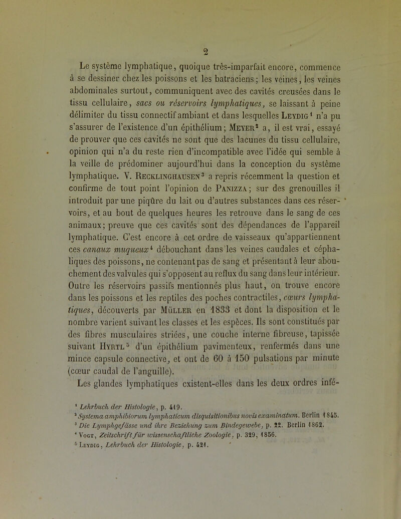 Le système lymphatique, quoique très-imparfait encore, commence à se dessiner chez les poissons et les batraciens; les veines, les veines abdominales surtout, communiquent avec des cavités creusées dans le tissu cellulaire, sacs ou réservoirs lymphatiques, se laissant à peine délimiter du tissu connectif ambiant et dans lesquelles Leydig1 2 n’a pu s’assurer de l’existence d’un épithélium; Meyer* a, il est vrai, essayé de prouver que ces cavités ne sont que des lacunes du tissu cellulaire, opinion qui n’a du reste rien d’incompatible avec l’idée qui semble à la veille de prédominer aujourd’hui dans la conception du système lymphatique. Y. Recklinghausen3 4 a repris récemment la question et confirme de tout point l’opinion de Panizza; sur des grenouilles il introduit par une piqûre du lait ou d’autres substances dans ces réser- * voirs, et au bout de quelques heures les retrouve dans le sang de ces animaux; preuve que ces cavités sont des dépendances de l’appareil lymphatique. C’est encore à cet ordre de vaisseaux qu’appartiennent ces canaux muqueux1 débouchant dans les veines caudales et cépha- liques des poissons, ne contenant pas de sang et présentant à leur abou- chement des valvules qui s’opposent au reflux du sang dans leur intérieur. Outre les réservoirs passifs mentionnés plus haut, on trouve encore dans les poissons et les reptiles des poches contractiles, cœurs lympha- tiques, découverts par Müller en 1833 et dont la disposition et le nombre varient suivant les classes et les espèces. Ils sont constitués par des fibres musculaires striées, une couche interne fibreuse, tapissée suivant Hyrtl5 d’un épithélium pavimenteux, renfermés dans une mince capsule connectiveet ont de 60 à 150 pulsations par minute (cœur caudal de l’anguille). Les glandes lymphatiques existent-elles dans les deux ordres infé- 1 Lehrbuch der Histologie, p. 419. 2 Systema amphibiorum lijmphaticum disquisitionibus novis examincltum. Berlin 1845. 3 Die Lymphgefâsse und ihre Beziehung zum Bindegewebe, p. 22. Berlin 1862. 4 Vogt, Zeitschriftfiir wisscnschaftliche Zoologie, p. 329, 1856. 6 Leydig, Lehrbuch der Histologie, p. 421.