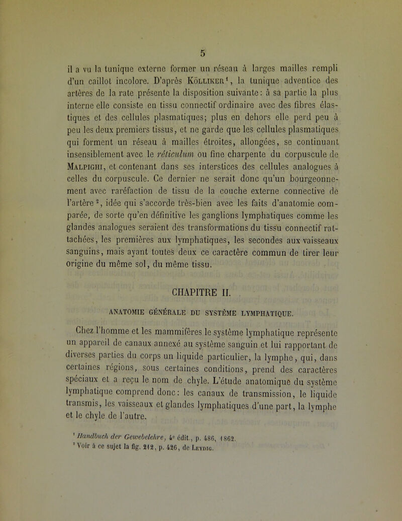 il a vu la tunique externe former un réseau à larges mailles rempli d’un caillot incolore. D’après Kôlliker1, la tunique adventice des artères de la rate présente la disposition suivante: à sa partie la plus interne elle consiste en tissu connectif ordinaire avec des fibres élas- tiques et des cellules plasmatiques; plus on dehors elle perd peu à peu les deux premiers tissus, et ne garde que les cellules plasmatiques qui forment un réseau à mailles étroites, allongées, se continuant insensiblement avec le réticulum ou fine charpente du corpuscule de Malpighi, et contenant dans ses interstices des cellules analogues à celles du corpuscule. Ce dernier ne serait donc qu’un bourgeonne- ment avec raréfaction de tissu de la couche externe connective de l’artère2, idée qui s’accorde très-bien avec les faits d’anatomie com- parée, de sorte qu’en définitive les ganglions lymphatiques comme les glandes analogues seraient des transformations du tissu connectif rat- tachées, les premières aux lymphatiques, les secondes aux vaisseaux sanguins, mais ayant toutes deux ce caractère commun de tirer leur origine du même sol, du même tissu. CHAPITRE II. ANATOMIE GÉNÉRALE DU SYSTÈME LYMPHATIQUE. Chez 1 homme et les mammifères le système lymphatique représente un appareil de canaux annexé au système sanguin et lui rapportant de diverses parties du corps un liquide particulier, la lymphe, qui, dans certaines régions, sous certaines conditions, prend des caractères spéciaux et a reçu le nom de chyle. L’étude anatomique du système lymphatique comprend donc: les canaux de transmission, le liquide transmis, les vaisseaux et glandes lymphatiques d’une part, la lymphe et le chyle de l’autre. ' Handbiich der Gewebelehre, 4° édit., p. 486, 1862. 5 Voir ù ce sujet la fig. 212, p. 426, de Leydig.