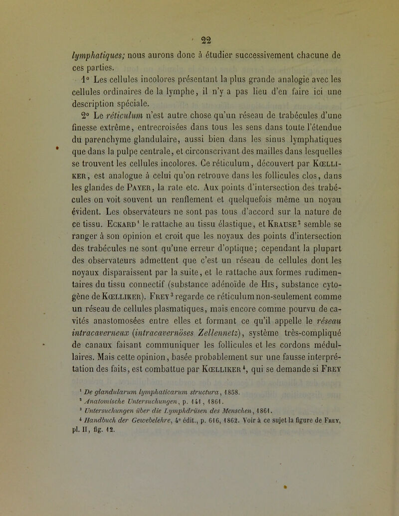 lymphatiques; nous aurons donc à étudier successivement chacune de ces parties. 1° Les cellules incolores présentant la plus grande analogie avec les cellules ordinaires de la lymphe, il n’y a pas lieu d’en faire ici une description spéciale. 2° Le réticulum n’est autre chose qu’un réseau de trabécules d’une finesse extrême, entrecroisées dans tous les sens dans toute l’étendue du parenchyme glandulaire, aussi bien dans les sinus lymphatiques * que dans la pulpe centrale, et circonscrivant des mailles dans lesquelles se trouvent les cellules incolores. Ceréliculum, découvert par Kœlli- ker, est analogue à celui qu’on retrouve dans les follicules clos, dans les glandes de Payer, la rate etc. Aux points d’intersection des trabé- cules on voit souvent un renflement et quelquefois même un noyau évident. Les observateurs ne sont pas tous d’accord sur la nature de ce tissu. Eckard1 le rattache au tissu élastique, etKRAUSE2 semble se ranger à son opinion et croit que les noyaux des points d’intersection des trabécules ne sont qu’une erreur d’optique; cependant la plupart des observateurs admettent que c’est un réseau de cellules dont les noyaux disparaissent par la suite, et le rattache aux formes rudimen- taires du tissu connectif (substance adénoïde de His, substance cyto- gène deKŒLLiKER). Frey3 regarde ce réticulum non-seulement comme un réseau de cellules plasmatiques, mais encore comme pourvu de ca- vités anastomosées entre elles et formant ce qu’il appelle le réseau intracaverneax (intracavernoses Zellennelz), système très-compliqué de canaux faisant communiquer les follicules et les cordons médul- laires. Mais cette opinion, basée probablement sur une fausse interpré- tation des faits, est combattue par Kœlliker4, qui se demande si Frey * De glandularum lymphaticarum structura, 1858. 5 Anatomische Untersuchungen, p. 141, 1861. 3 Untersuchungen iiber die Lymplidriisen des Menschen, 1861. * Handbuch der Gewebelehre, 4e édit., p. 616, 1862. Voir à ce sujet la figure de Frey, pl. II, fig. 12.