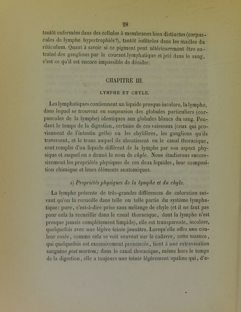 tantôt enfermées dans des cellules à membranes bien distinctes (corpus- cules de lymphe hypertrophiés?), tantôt infiltrées dans les mailles du réticulum. Quant à savoir si ce pigment peut ultérieurement être en- traîné des ganglions par le courant lymphatique et jeté dans le sang, c’est ce qu’il est encore impossible de décider. CHAPITRE III. LYMPHE ET CHYLE. Les lymphatiques contiennent un liquide presque incolore, la lymphe, dans lequel se trouvent en suspension des globules particuliers (cor- puscules de la lymphe) identiques aux globules blancs du sang. Pen- dant le temps de la digestion, certains de ces vaisseaux (ceux qui pro- viennent de l’intestin grêle) ou les chylifères, les ganglions qu’ils traversent, et le tronc auquel ils aboutissent ou le canal thoracique, sont remplis d’un liquide différent de la lymphe par son aspect phy- sique et auquel on a donné le nom de chyle. Nous étudierons succes- sivement les propriétés physiques de ces deux liquides, leur composi- tion chimique et leurs éléments anatomiques. a) Propriétés physiques de la lymphe et du chyle. La lymphe présente de très-grandes différences de coloration sui- vant qu’on la recueille dans telle ou telle partie du système lympha- tique: pure, c’est-à-dire prise sans mélange de chyle (et il ne faut pas pour cela la recueillir dans le canal thoracique, dont la lymphe n’est presque jamais complètement limpide), elle est transparente, incolore, quelquefois avec une légère teinte jaunâtre. Lorsqu’elle offre une cou- leur rosée, comme cela se voit souvent sur le cadavre, cette nuance, qui quelquefois est excessivement prononcée, tient à une extravasation sanguine poslmortem; dans le canal thoracique, même hors le temps de la digestion, elle a toujours une teinte légèrement opaline qui, d’a-