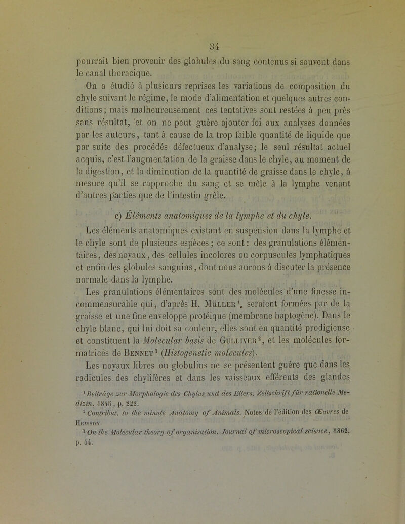 pourrait bien provenir des globules du sang contenus si souvent dans le canal thoracique. On a étudié à plusieurs reprises les variations de composition du chyle suivant le régime, le mode d’alimentation et quelques autres con- ditions; mais malheureusement ces tentatives sont restées à peu près sans résultat, et on ne peut guère ajouter foi aux analyses données par les auteurs, tant à cause de la trop faible quantité de liquide que par suite des procédés défectueux d’analyse; le seul résultat actuel acquis, c’est l’augmentation de la graisse dans le chyle, au moment de la digestion, et la diminution de la quantité de graisse dans le chyle, à mesure qu’il se rapproche du sang et se mêle à la lymphe venant d’autres parties que de l’intestin grêle. c) Éléments anatomiques de la lymphe et du chyle. Les éléments anatomiques existant en suspension dans la lymphe et le chyle sont de plusieurs espèces; ce sont: des granulations élémen- taires, des noyaux, des cellules incolores ou corpuscules lymphatiques et enfin des globules sanguins, dont nous aurons à discuter la présence normale dans la lymphe. Les granulations élémentaires sont des molécules d’une finesse in- commensurable qui, d’après H. Müller1, seraient formées par de la graisse et une fine enveloppe protéique (membrane haptogène). Dans le chyle blanc, qui lui doit sa couleur, elles sont en quantité prodigieuse et constituent la Molecular basis de Gulliver2, et les molécules for- ma tricés de Bennet3 (Histoyenetic molécules). Les noyaux libres ou globulins ne se présentent guère que dans les radicules des chylifères et dans les vaisseaux efférents des glandes 1 Beitrage zur Morphologie des Chylusund des Eilers. Zeitschrift fur ralionelle Me- dizin, 4845, p. 222. * Contribue, to tlie minute Anatomg of Animais. Notes de l’édition des Œuvres de IIeyvsôn. 3 On (lie Molecular lheor/j of organisation. Journal of micro scopical science, 1862, ]). 44.